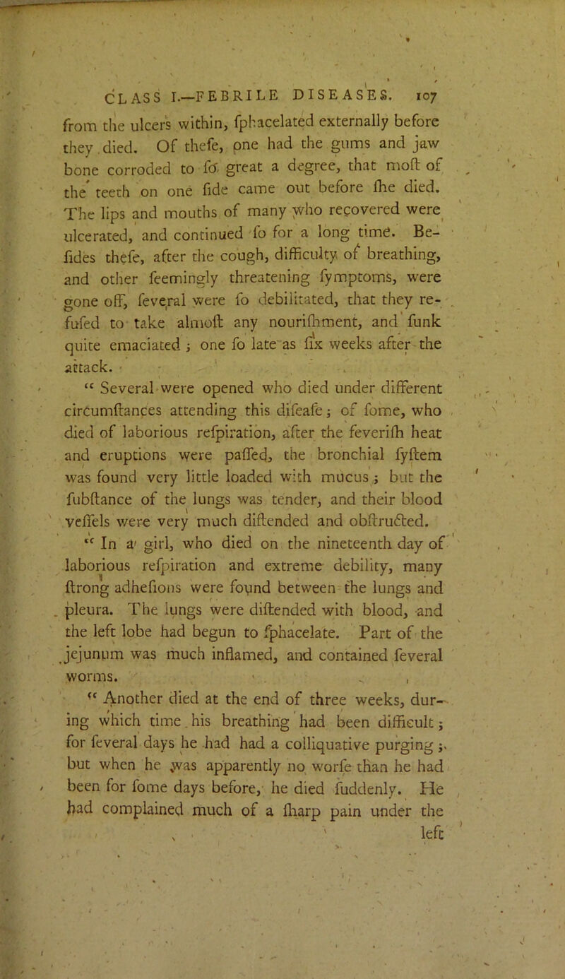 / I CLASS I.—FEBRILE DISEASES. 107 from tlie ulcers within, fphacelated externally before they , died. Of thefe, one had the gums and jaw bone corroded to f<X great a degree, that moft of ^ ' • the* teeth on one fide came out before fhe died. The lips and mouths of many who recovered were_ ulcerated, and continued 'fo for a long tim^. Be- ■ ^ fides thefe, after the cough, difficulty of breathing, ^ and other feemingly threatening fymptoms, were gone off, feve,ral were fo debilitated, that they re- „ fufed to take almoft any nouriffiment, and funk quite emaciated } one fo late'as fix weeks after-the attack. ' - , ' . ' “ Several'Were opened who died under different ■ circumftances attending this difeafe; of fome, who . ' died of laborious refpiration, after the feveriffi heat and eruptions were paffedj the bronchial fyftem  • was found very little loaded with mucus j but the ' fubftance of the lungs was tender, and their blood ' veffels were very much diftended and obftrudted. ‘‘ In a' girl, who died on the nineteenth day of laborious refpiration and extreme debility, many ftrong adhefions were foynd between the lungs and . pleura. The lungs were diftended with blood, and the left lobe had begun to fphacelate. Part of the jejunum was much inflamed, and contained feveral worms. '■ • . ^ , ' Another died at the end of three weeks, dur- ing which time . his breathing ’ had been difficult j for feveral days he -had had a colliquative purging j. but when he was apparently no, worfe than he had / been for fome days before, he died Suddenly. He , had complained much of a fliarp pain under the - , . ' left ’ . • ' > t. ■ % ■ \ ' ' * ' . ' ^ ‘ * ' . ' \ . i ■ I • < /