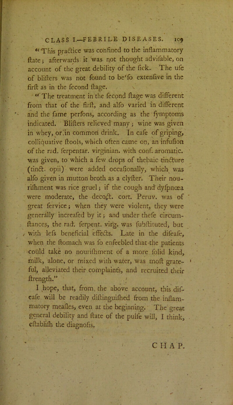 % CLASS I.—FEBRILE DISEASES. 109 '‘This pradlice was confined to the inflammatory . ftate; afterwards it 'was not thought advifable, on account of the great debility of the fick. The ufe of bliflers was not found to beTo extenfive in the firfl; as in the fecond ftage. ... ' “ The treatment in the fecond ftage was difFerehc from that of the firft, and alfo varied in different and the fame perfons, according as the fymptoms indicated. Blifters relieved many; wine was given in whey, oriin common drink. In cafe of griping, colliquative ftools, which often came on, an infufion of the rad. ferpentar. virginian. with conf. aromatic, was given, to which a few drops of thebaic tih6ture (tinft. opii)’ were added occafionally, which was alfo given in mutton broth as a clyfter. Their nou- rifliment was rice gruel j if the cough and' dyfpnoea were rnoderate, the deco^. cort. Peruv. was of great fervice; when they were violent, they were generally increafed by it j and under thefe circum- ftances, the rad', ferpent. virg. was fubftituted, but / with lefs beneficial effects. Late in the difeafe, when the ftomach was fo enfeebled that-the patients could take no nourifhment of a more folid kind, milk, alone, or fnixed with water, was moft grate- ful, alleviated their complaints, and recruited their ftrength.” .' I hope, that, from, the above account, this dif- eafe will be readily diftinguifhed from the inflam- matory meafles, even at the beginning.' The'great general debility and'ftate of the pulfe will, I think, eftablifh the diagnofis, \ C H A P.
