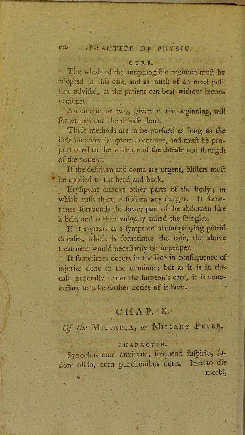 .PRACTICE OF PHYSIC. , c u R E. The whole of the antiphiogiflic regimen muft be adopted in this cafe, and as much of an ered: pof- ture advifed, as the patient can bear without incon- venience. ^ „ An emetic or tvvQ, given at the beginning, will fometimes cut the difeafe ihort. Thefe methods are to be purfu^ as long as the inflammatory fymptoms continue, and muft be pro- portioned to the violence of the difeafe and ftrength of the patient. ■ , If the delirium and coma are urgent, blifters muft be applied to the head and back. ' _ • 'Eryfipelas attacks other parts of the body; in which cafe there, is feldom any danger. It fome- times furrdunds the lower part of the abdomen like a belt, and is then vulgarly called the fhingles. If it appears as a fymptom accompanying putrid < difeafes, which is fometimes the cafe, the above treatment would neceflarily be improper. It fometimes occurs in the face in confequence of' injuries done to the cranium; but as it- is in. this cafe generally under the furgeon’s care, it is unne- ceffary to take farther notice of it here. C H A P. X.' Of the Miliaria, or MilIary .Fever. ' CHARACTER. Synochus cum anxietate, frequenti fufpirio, fu- dore olido, cum'pundlionibus cutis. Incerto die morbi. a t ,.N