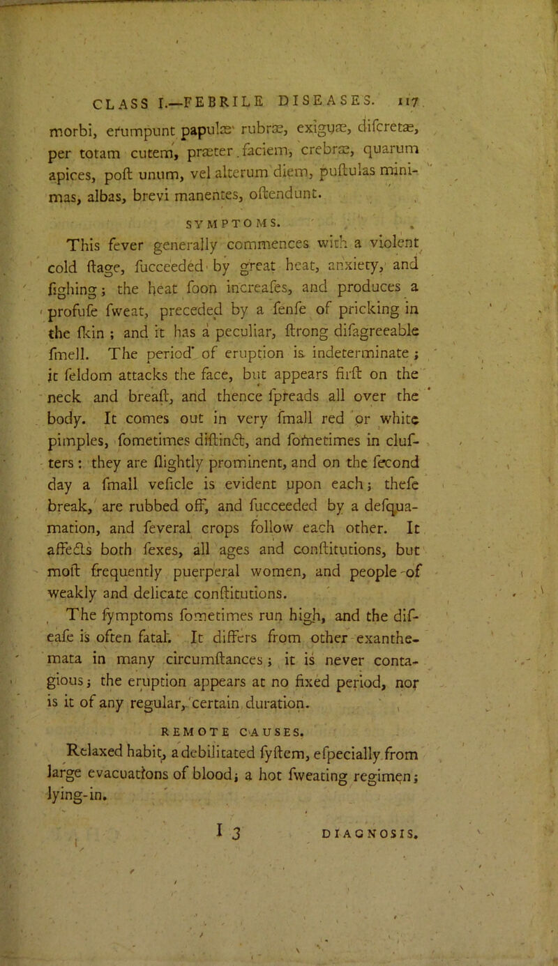 morbij efumpunt papules' rubrec, exigyas, diferetas, per totam cutem, prescer. faciem, crebro!, quarum apices, poft unum, vel akerum diem, pufbulas mini- mas, albas, brevi manentes, oftcindunt. SYMPTOMS. This fever generally commences with a violent cold ftage, fucce’eded-by great heat, anxiety/and fighing; the heat foon increafes, and produces a > profufe fweat, preceded by a fenfe of pricking in the fldn ; and it has a peculiar, ftrong difagreeable fmell. The period’ of eruption is indeterminate ; ' , it feldom attacks the face, but appears firft on the' ■ neck and break, and thence fpteads all over the body. It comes out in very fmall red pr white pimples, 'fometimes dKlin6b, and fortietimes in cluf- , ters : they are flightly prominent, and on the fecond day a fmall veficle is evident upon each; thefc break,' are rubbed olF, and fucceeded by a defeyja- mation, and feveral crops follow each other. It affefls both lexes, all ages and conftitutions, but' moil frequently puerperal women, and people-of - weakly and delicate conftitutions. The fymptoms fometimes run high, and the dif- cafe is often fatal'. It differs from other exanthe- \ mata in many circumftances; it is never conta- gious j the eruption appears at no fixed period, nor is it of any regular,/^certain duration. ' , REMOTE CAUSES. Relaxed habit, a debilitated fyftem, efpecially.from large evacuations of bloodj a hot fweating regimpn; lying-in, I3 DIAGNOSIS.