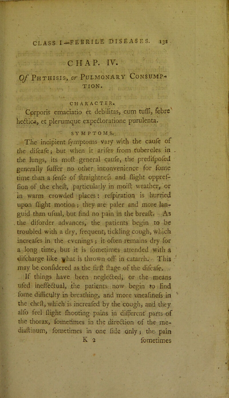 J CHAP. IV. ■' Of Phthisis-, cr Pulmonary Consump- . • TION. ' C H A R A C T E R. Cprporis ernaciatio et debilitas, cum tufli, febre'' hedica, et plerumque expedloratione purulenta. > - SYMPTOMS.., _ The incipient fymptoms Vary with the caufe of the difeafe j but when it arifes- from tubercles in . the lungs, its moft general caufe, the' predifpofed generally fuffer no other inconvenience for fome time than a fenfe of ftraightnefs and flight oppref- fion of the cheft, particularly In rnoift weather,'or in warm crowded places; refpiration is hurried upon flight motion j they are- paler and more lan- guid than ufual, but find no pain in the bread:. As the diforder advances, the patients begin to be troubled with a dry, frequent, tickling cough. Which increafes in the evenings 5 it often remains dry for a long time, but it is fometimes attended with a ’ difcharge like ^hat is thrown off in catarrh. - This may be confidered as the firft ftage of the difeafe. If things have been negleded, or the means ufed ineffedual, the patients now begin to. And fome dilRciiky in breatliing, and more uneafinefs in ' the cheft, which is increafed by the cough, and they alfo feel flight fhooting pains iri different' parts of the thorax, fometimes in the jdiredlion of the me- diaftinum, fornetimes in one fide only j the. pain K 2 fometimes