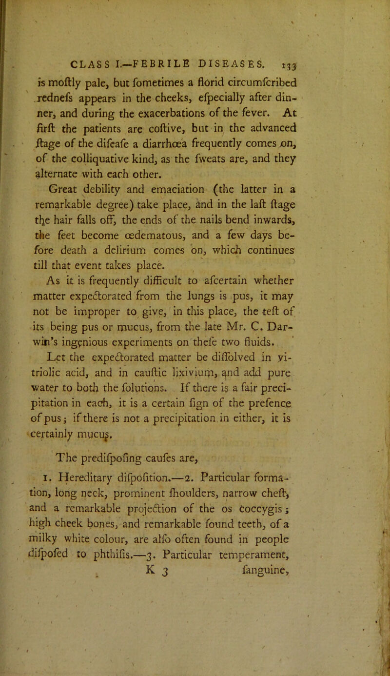 is moftly pale, but fometimes a florid circumfcribed .rcdnefs appears in the cheeks, efpecially after din- ner, and during the exacerbations of the fever. At firft the patients are coftive, but in the advanced ' ilage of the difcafe a diarrhoea frequently comes on, , of the colliquative kind, as the fweats are, and they alternate with each other. Great debility and emaciation (the latter in a remarkable degree) take place, and in the laft ftage the hair falls off, the ends of the nails bend inwards, the feet become oedematous, and a few days be- fore death a delirium comes bn, which continues till that event takes place. As it is frequently difficult to* afcertain whether matter expeflorated from the lungs is pus, it may not be improper to^ give, in this place, the teft of its being pus or mucus, from the late Mr. C. Dar- win’s ingenious experiments pn thefe two fluids. Let the expeftorated matter be diflblved in vi- triolic acid, and in cauftic lixiviurn, ^nd add pure water to both the folutions. If there i? a fair preci- pitation in each, it is a certain fign of the prefence of pus} if there is not a precipitation in either, it is certainly mucu|. The predlfpofing caufes are, I. Hereditary difpofition.—2. Particular forma- tion, long neck, prominent Ihoulders, narrow chefb, ’ and a remarkable projeflion of the os Coccygis; high cheek bones, and remarkable found teeth, of a milky white colour, are alfo often found in people dilpofed to phthifis.—3. Particular temperament, K 3 fanguine.