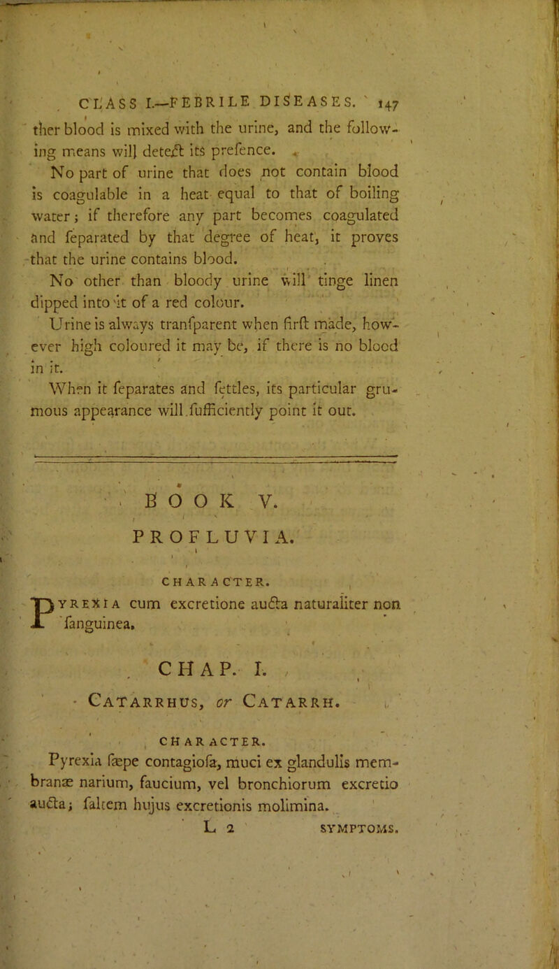 ' ther blood is mixed with the urine, and the follow- ing means will dete^ its prefence. No part of urine that does not contain blood is coagulable in a heat equal to that of boiling water; if therefore any part becomes coagulated and feparated by that ‘degree of heat, it proves ■that the urine contains blood. No other, than bloody urine will'tinge linen dipped into'it of a red colour. ' Urine is always tranfparent when firft made, how- ever high coloured it may be, if there is no blood in it. When it feparates and fettles, its particular gru- mous appearance will.fufficiently point it out. •' B O O K .V. ' ' ' ' PROFLU VI A. i I character. , PYREXIA cum excretione au£ba naturaliter non 'fanguinea, fc - ♦ CHAP. I. . ♦ • Gatarrhus, or Catarrh. i, , CHARACTER. Pyrexia fepe contagiofa, muci ex glandulls mem- branae narium, faucium, vel bronchiorum excredo aufta; falccm hujus excretionis molimina. L 2 SYMPTOMS.