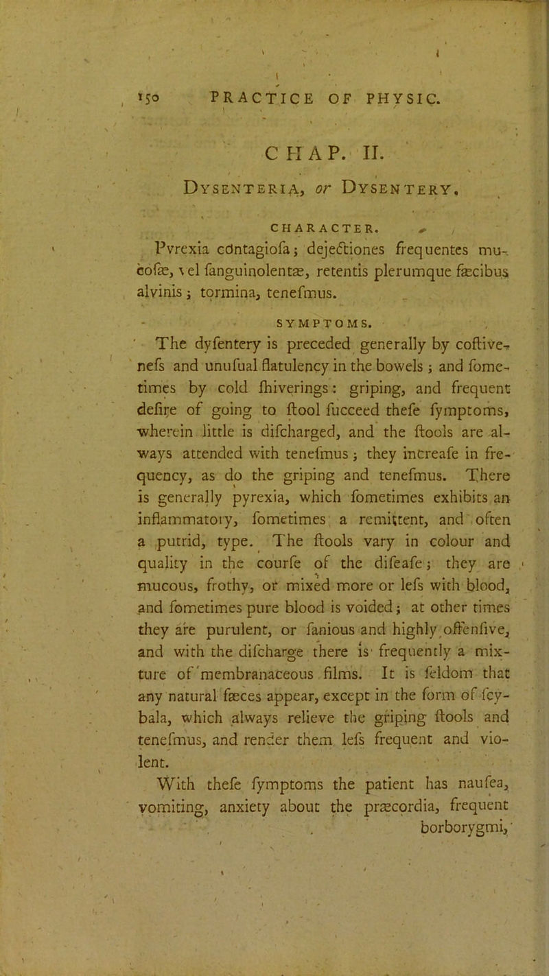 ' ' T ' < \ \ . ■ ’ '■ C H AP. ' II. Dysenteric, or Dysentery, \ - CHARACTER. ^ Pvrexia ccJntagiofa; dejefciones frequentes mu- cofe, \ el fanguinolentas, retentis plerumque fecibus alvinis \ tormina, tenefmus. SYMPTOMS. ' The dyfentcry is preceded generally by coftive-r ' nefs and unufual flatulency in the bowels j and fome- timcs by cold fhiverings: griping, and frequent defire of going to ftool fucceed thefe fymptoms, ■wherein little is difcharged, and the ftools are al- ways attended with tenefmus j they increafe in fre- quency, as do the griping and tenefmus. There is generally pyrexia, which fometimes exhibits an inflammatory, fometimes; a remittent, and .often a ,putrid, type. The ftools vary in colour and quality in the co'urfe of the difeafe; they are mucous, frothy, of mixed m.ore or lefs with blood, and fometimes pure blood is voided; at other times they are purulent, or fanious and highly,offenfive, and with the difeharge there Is' frequently a mix- ture of'membranaceous films. It is feldom that any natural faeces appear, except in the form of fey- bala, which always relieve the griping ftools and tenefmus, and render them lefs frequent and vio- lent. • ' With thefe fymptoms the patient has naufea, vomiting, anxiety about the prscprdia, frequent ■ ' , , borborygmi,'