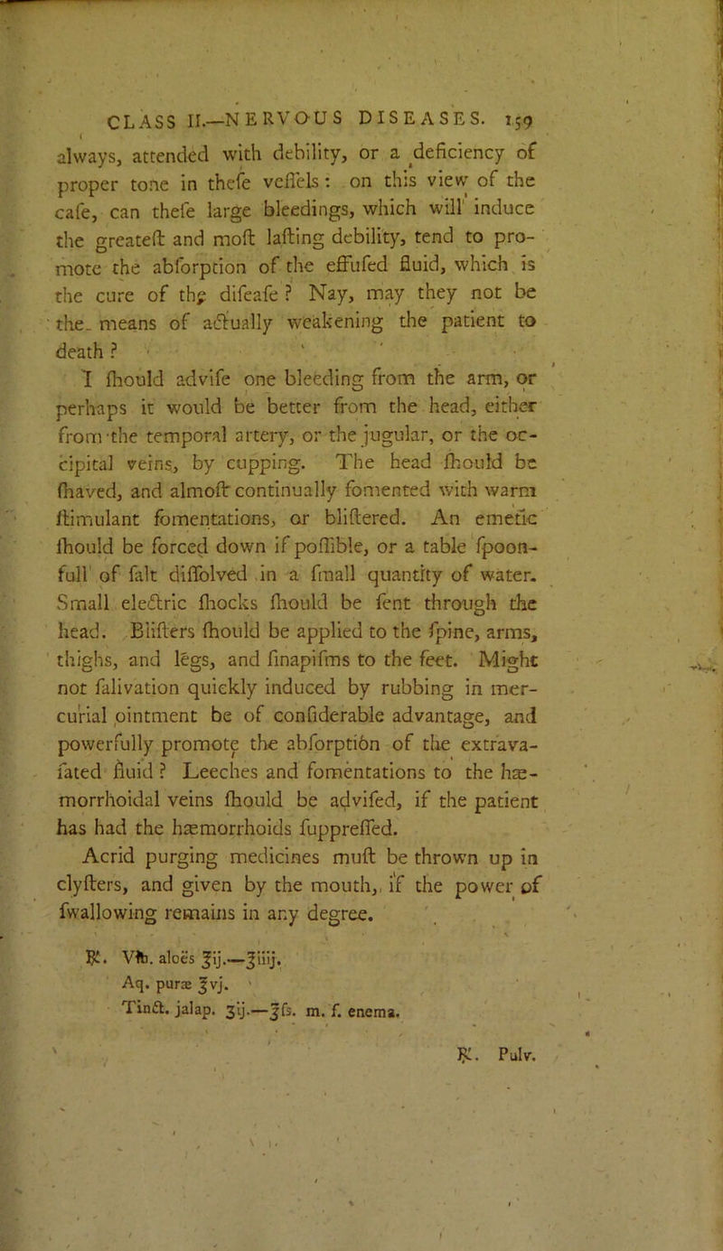 ( always, attended with debility, or a ^deficiency of proper tone in thefe vcfleLs; on this view of the cafe, can thefe large bleedings, which will’ induce the greateft and moft lafting debility, tend to pro- mote the abforption of the effufed fluid, which is the cure of th? difeafe ? Nay, may they not be the. means of adlually weakening the patient to death ? ■ ' ' 1 fhould advife one bleeding from the arm, or perhaps it would be better from the head, either from'the temporal artery, or the jugular, or the oc- cipital veins, by cupping. The head Ibould be fhaved, and almofl: continually fomented with warm Ilimulant fomentations, or bliftered. An emetic ihould be forced down if poflible, or a table fpoon- full of fait diflblved in a fmall quantity of water. Small ele£lric fliocks Ihould be fent through the head. Biifters (hould be applied to the fpine, arms, thighs, and legs, and finapifms to the feet. Might not falivation quickly induced by rubbing in mer- curial ointment be of confiderable advantage, and powerfully promote the abforptibn of the extrava- fated fiuid ? Leeches and fomentations to the hae- morrhoidal veins fhould be advifed, if the patient has had the hemorrhoids fupprefled. Acrid purging medicines muft be thrown up in clyfters, and given by the mouth,, if the power of fwallowing remains in any degree. Rt. VIb. aloes ^ij.— Aq. pura |vj. ' Tina, jalap, slj.—jfs. m. f. enema. Pulv.