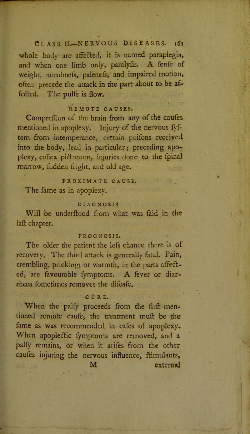 whole body arc affcCted, it is named paraplegia, and when one limb only, paralyfis. A fenfe of weight, numbnefs, palenels, and impaired motion, often precede the attack in the part about to be af- fedled. The pulfe is flow. I I * . * Remote CAUSES. Compreflion of the brain from any of the caufes mentioned in apoplexy. Injury of the nervous fyf- tem from -intemperance, certain poifons received into the body, lead in particular; preceding apo- plexy, colica piflonum, injuries done to the fpinal marrow, fudden fright, and old age. PROXIMATE CAUSE. The fame as in apoplexy. DIAGNOSIS Will be underftood from what was faid in the lafl: chapter. PROGNOSIS. The older the patient the lefs chance there is of recovery. The third attack is generally fatal. Pain, trembling, pricking} or warmth, in the parts alFedl- ed, are favourable fymptoms. A fever or diar- rhoea fometiines removes the difeafe. CURE. When the palfy proceeds from the firft-men- tioned remote caufe, the treatment muft be the fame as was recommended in cafes of apoplexy. When apoplectic fymptoms are removed, and a palfy remains, or when it arifes from the other caufes injuring the nervous influence, ftimulants, M ' external