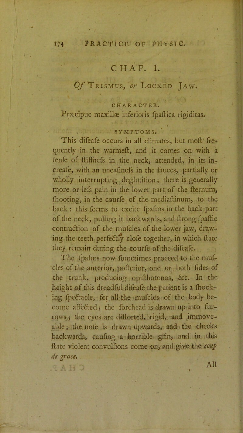 ' / ' 1:^4 PRACTICE OF PHYSIC* *N ■ ' C H A P. 1. • I (y Trismus, Locked Jaw. CHARACTER. Prascipue maxillje inferioris fpaftica rigiditas. • i - ' , SYMPTOMS. ’ This difeafe occurs in all climates, but moft' fre- quently in the warmeft, and it comes on with a lenfe of ftiffnefs in the neck, attended, in its in- creafe, with an uneafinefs in the fauces, partially or wholly interrupting deglutition; there is generally more or lefs pain in the lower part of the fte*;num, lliooting, in the courfe of the mediaftinum, to- the ■ back: this feems to excite fpafms in the back part of the nefk, pulling it backwards, and ftrong fpaftic contraftion of the mufcles of the lower jaw, draw- ing the teeth perfectly clofe together,, in which ftate theyrremain during the courfe of the difeafe. The fpafms now fometimes proceed to the muf- cles of the anteripr, pofteriot*, one or, both Tides of the , trunk, producing opifthotonos, &c. In the height of this dreadful difeafe the patient is a Ihock- ing fpedtaole, for all-the’mufcles- of the body be- come affedted; the forehead is,drawn up into fur- rows,} the eyes are diftortcd,'rigid,, and immove- able} the nofe is drawn upwards.y and . the cheeks , backward^, caufing a .horrible grin,, and in.jtliis ftate violent convulfions come .pn, and;give the coup de grace. All