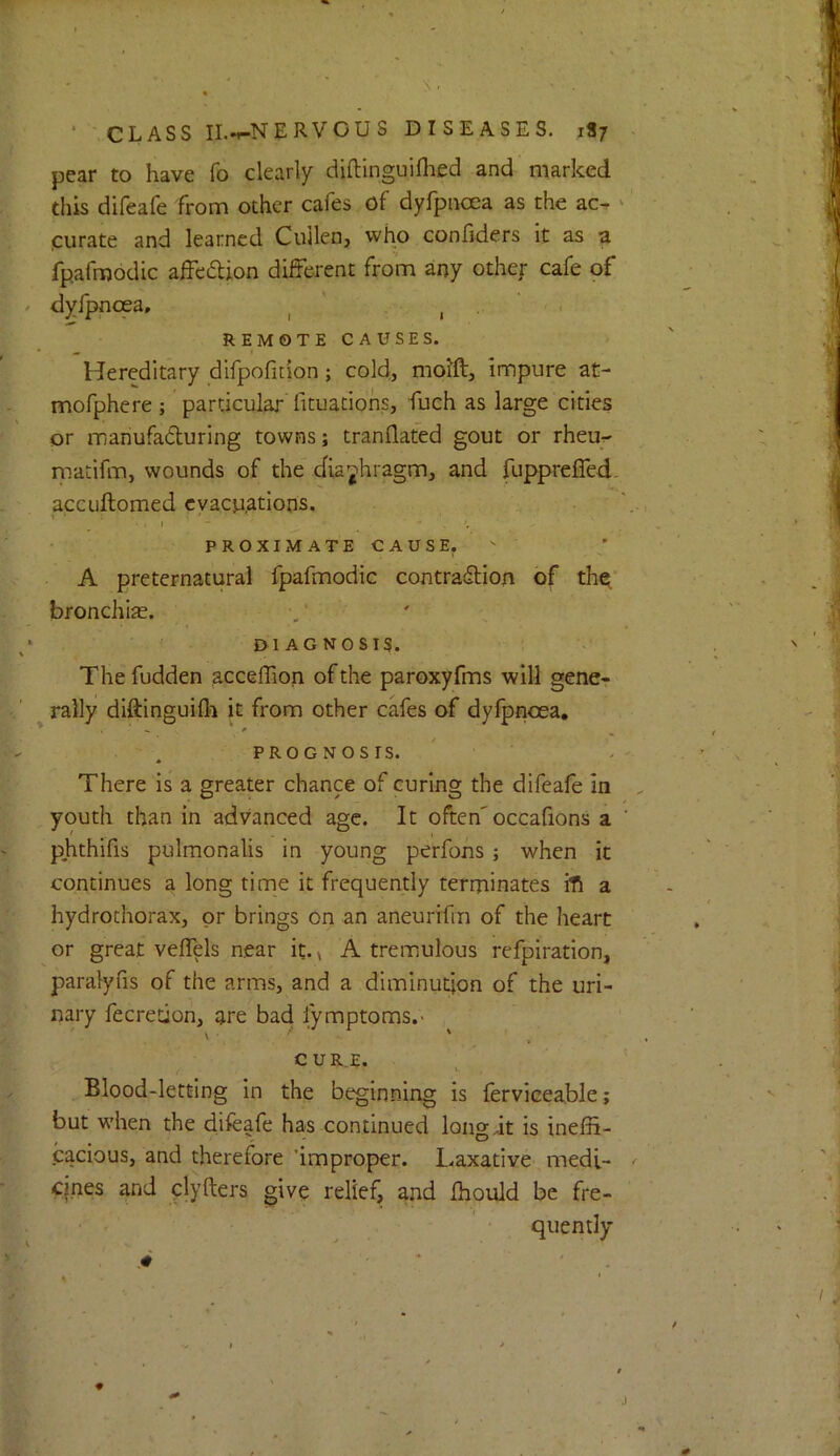 pear to have fo clearly diftinguifhed and marked this difeafe from other cafes of dyfpnoea as the ac- curate and learned Cullen, who confiders it as a fpafmodic afFedion diiFerent from any othef cafe of dyfpncea, ^ REMOTE CAUSES. Hereditary difpofition; cold, moift, impure at- mofphere ; particular lituaciohs, fuch as large cities or manufaduring towns; tranflated gout or rheu- matifm, wounds of the dia;^hragm, and fupprefied- accuftomed evacuations. I - , PROXIMATE CAUSE, A preternatural fpafmodic contradion of the^* bronchiae. DIAGNOSIS. The fudden acceffion of the paroxyfms will gene- rally diftinguifl^ it from other cafes of dyfpncea. PROGNOSIS. There is a greater chance of curing the difeafe in youth than in advanced age. It often'occafions a phthifis pulmonalis in young perfons; when it continues a long time it frequently terminates ili a hydrothorax, or brings on an aneurifm of the heart or great velTels near it.» A tremulous refpiration, paralyfis of the arms, and a diminution of the uri- nary fecreuon, are bad lymptoms.- CUR.E. Blood-letting In the beginning Is {ervicea.ble; but when the difeafe has continued long it is ineffi- cacious, and therefore improper. Laxative medi- cjnes and clyfters give relief, and ffiould be fre- quemly