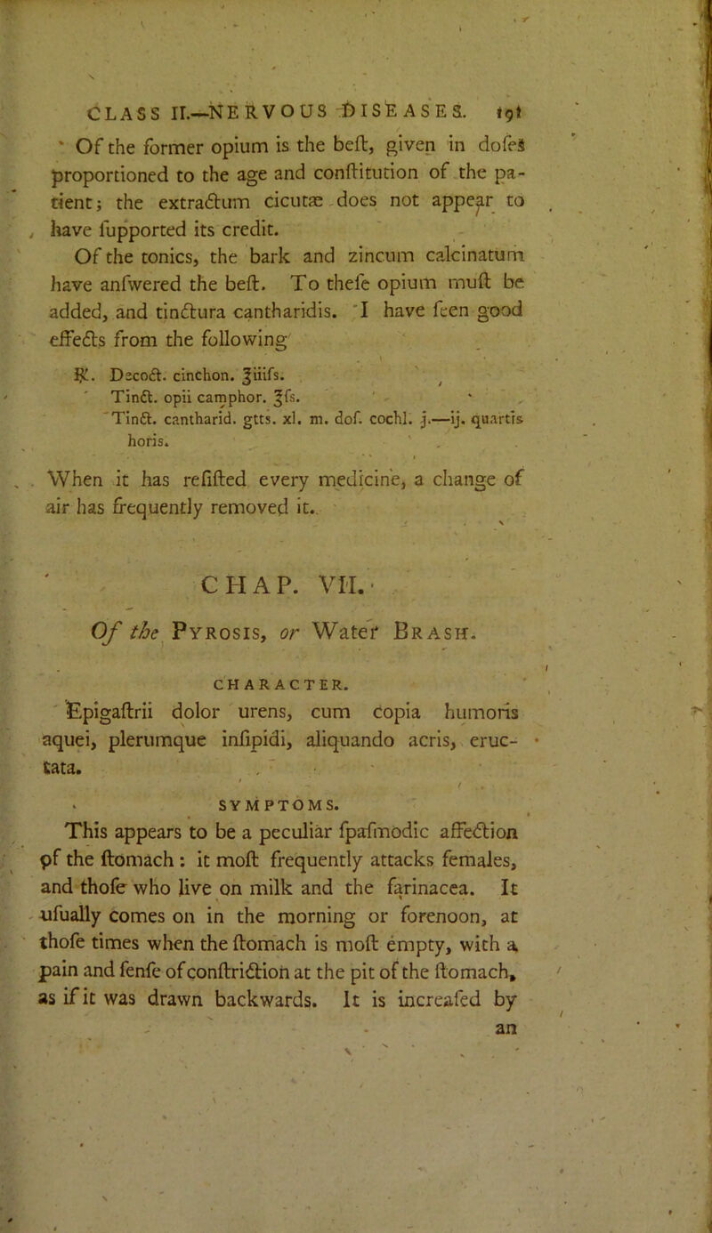 V ♦ Y CLASS IL—NERVOUS :I)ISEASES. tgi ' Of the former opium is the beft, given in dofei proportioned to the age and conftitution of the pa- tient; the extradtum cicutae,does not appear to have fupported its credit. Of the tonics, the bark and zincum calcinatum have anfwered the beft. To thefe opium muft be added, and tindlura cantharidis. T have fcen good eifedls from the following \ ijL. Dscoft. cinchon. ^iiirs. Tinft. opii camphor, ^fs. ' - ' ' , ’ 'Tinft. cantharid. gtts. xl. m. dof. cochl. j.—ij. quartrs horis. ‘ ' I When it has refifted every medicine, a change of air has frequently removed it., - J * ' s ' . CHAP. VII.' Of Pyrosis, or Water Brash. CHARACTER. ' Epigaftrii dolor urens, cum copia humoris ■aquei, plerumque infipidi, aliquando acris, eruc- • tata. ‘ SYMPTOMS. This appears to be a peculiar fpafmodic affedlion pf the ftomach: it moft frequently attacks females, and thofe who live on milk and the farinacea. It tifually comes on in the morning or forenoon, at thofe times when the ftomach is moft empty, with a pain and fenfe of conftridtioh at the pit of the ftomach, as if it was drawn backwards. It is incrcafed by an V