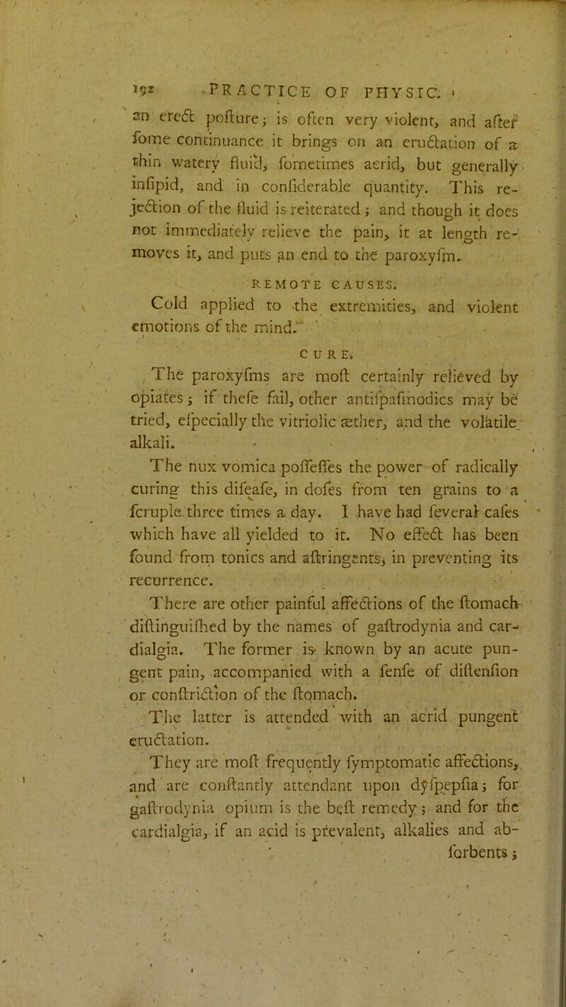 an ere6t pofture; is often very violent, and aftef fome continuance it brings on an eru6lation of a thin watery flui'd, fo’metimes acrid, but generally- infipid, and in conliderable quantity. This re- jedtion of the fluid is reiterated; and though it does not immediately relieve the pain, it at length re- moves it, and puts an end to the paroxyfm. REMOTE CAUSES. Cold applied to the extremities, and violent emotions of the mind.“ ’ ' , * CURE. ^ The paroxyfms are moft certainly relieved by opiates j if thefe fail, other antifpafrhodics may be tried, efpecially the vitriolic sther, and the volktile; alkali. The nux vomica poflefles the power of radically curing this difeafe, in dofes from ten grains to 'a fcruple three times a day. I have had feveral cafes which have all yielded to it. No elfe6t has been found frorn tonics and altringentSj in preventing its recurrence. • There are other painful affections of the ftomacb diftinguiflied by the names of gaftrodynia and car- dialgia. The former is- known by an acute pun- , gent pain, accompanied with a fenfe of diflenfion or conftridlion of the ftqmach. The latter is attended with an acrid pungent eru station. They are moft frequently fymptomatic affedtions, and' are conftantly attendant upon dyfpepfia j for gaftrodynia opium is the beft remedy; and for tne cardialgia, if an acid is ptevalent, alkalies and ab- forbents j