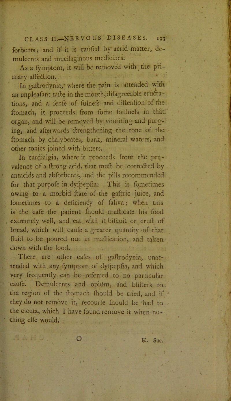 forbents j and if it is caufed by acrid matter, de- mulcents and mucilaginous medicines. As a fymptom, it will be removed with the pri- mary aflFedion. ' In gaftrodynia, where the pain is attended with an unpleafant tafte in the mouth,difagreeable eructa- tions, and a fenfe of fulnefs and diftenfion of the ftomach, it proceeds from fome foulnefs in that, organ, and will be removed by vomiting- and purg- ing, and afterwards ftrengthening the tone of the ftomach by chalybeates, bark, mineral waters, and other tonics joined with bitters. Ih cardialgia, where it proceeds from the pre - valence of a ftrong acid, tliat muft be corrected by antacids and abforbents, and the pills recommended for that purpofe in dyfpepfia. This is fometimes owing to a morbid ftate of the gaftric j.uice, and fometimes to a deficiency of faliva; when this is the cafe the patient fliould mafticate his food , extremely well, and eat with it bifcuit or cruft of breads which will caufe a greater quiintity >of that fluid to be poured out in maftication, and taken down with the food. There are other cafes of gaftrodynia, unat- tended with any fymptom of dyfpepfia, and which very frequently can be referred to no particular caufe. Demulcents and opidm, and biifterS to the region of the ftomach fhould be tried, and if they do not remove it, recourie fhould be had to the cicuta, which 1 have found remove it when no- thing elfe would.' O * Sue.