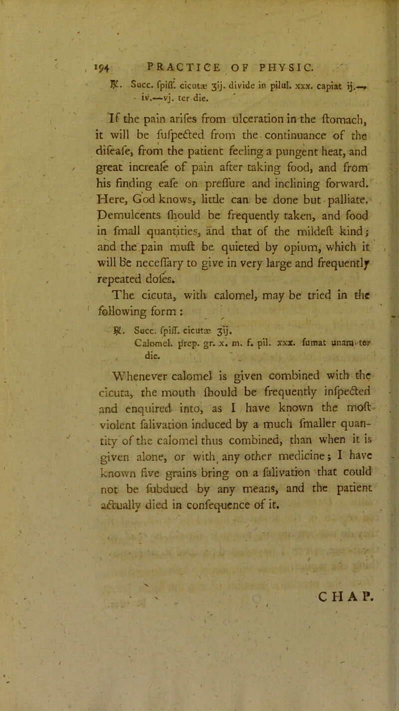 .154 PRACTICE OF PHYSIC. ‘ 5^. Succ. fpifl’ cicutae 3ij. divide in pilul. xxx. capiat ij.-» ' iv.—-vj. ter die. If the pain arifes from ulceration in the ftomach, it will be fufpcfted from the - continuance of the ' _ difeafe, from the patient feeling a pungent heat, and great increale of pain after taking food, and from' .: his finding eafe on preffure and inclining forward/ Here, God knows, litde can be done but palliate,’ Demulcents flmuld be frequently taken, and food in fmall quantities, and that of the mildeft kind j and the'pain muft be quieted by opium, which it , will Be neceflary to give in very large and frequently repeated doles. The cicuta, with calomel, may be tried in the' , ' following form: • Succ. fpiff. cicutas 31]. Calomel, p'rep. gr. x. m. f. pil. xxx. fumat unanj. ter ' . , die. - . > ' '' Whenever calomel is given combined with the cicuta, the mouth Ihould be frequently infpedted and enquired intoj as I have known the moft- . violent falivation induced by a much fmaller quan- tity'of the calomel thus combined, than when it is given alone, or with, any other medicine; I have known five grains bring on a falivation that could , not be fubdued by any means, and the patient actually died in confeqocnce of it. , CHAP. /