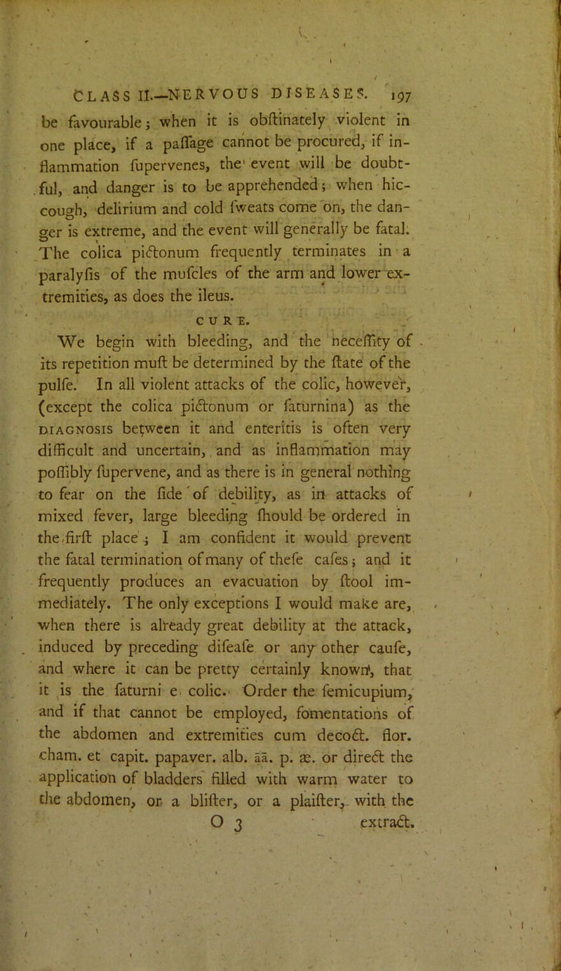 Nv . I / CLASS II—NERVOUS DISEASE?. 197 be favourable; when it is obftinately^ violent in one place, if a paflage cannot be procured, if in- flamrnation fupervenes, the'event will be doubt- . ful, and danger is to be apprehended; when hic- cough, delirium and cold fweats come on, the dan- ger is extreme, and the event will generally be fatal. .The colica piftonum frequently terminates in a paralyfis of the mufcles of the arm and lower ex- tremities, as does the ileus. ^ CURE. • ■ We begin with bleeding, and the 'neceflity of its repetition muft be determined by the ftate of the pulfe. In all violent attacks of the colic, however, (except the colica piftonum or faturnina) as the DIAGNOSIS between it and enteritis is often very difficult and uncertain,, and as inflammation may poflibly fbpervene, and as there is in general nothing to fear on the fide' of debility, as in attacks of mixed fever, large bleedipg fliould be ordered in the.firfl: place; I am confident it would prevent the fatal termination of many of thefe cafes 5 and it frequently produces an evacuation by ftool im- mediately. The only exceptions I would make are, when there is already great debility at the attack, induced by preceding difeafe or any other caufe, and where it can be pretty certainly known*, that it ^is the faturni e. colic.- Order the femicupium,' and if that cannot be employed, fomentations of the abdomen and extremities cum decoft. flor. cham. et capit. papaver. alb. p. p. as. or dired the application of bladders' filled with warm water to the abdomen, or- a blifter, or a plaifter^- with the