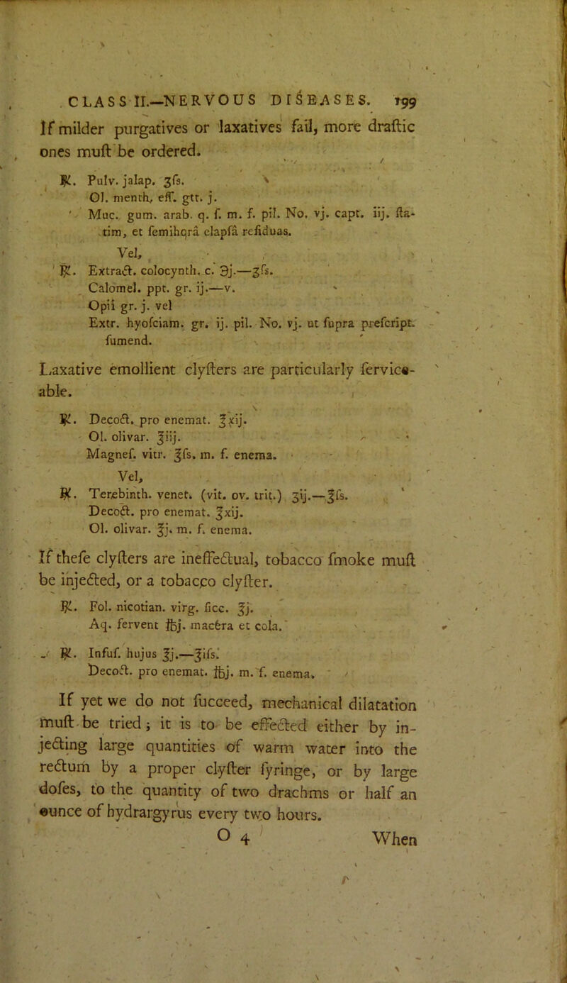 1. . CLASS II.—NERVOUS DISEASES. J99 If milder purgatives or laxatives fail, more draftic ones muft'bc ordered. • j 1^. Pulv. jalap, ' G]. mench, cfT. gtr* j. ' Muc. gum. arab. q. f. m. f. pil. No. vj. capt. iij. fta- .tim, et femihqra clapfa refiduas. Ve], . , f , ^ ' ' RJ. Extraft. colocynth, c. 3j.—gfs. ’ . , Calomel, ppc. gr. ij.—v. ' • Opii gr. j. vel Extr. hyofciam. gr. ij. pil. No. vj. ut fupra prefcript. fumend. - U.- • ' i. Liaxative emollient clyfters are particularly fervic«- able. ' - ( Decoft. pro enemat. ^^ij. ' 01. olivar. ^iij. • • • - . Magnef. vitr. ^fs. m. f. enema. ■ ’ ~' Vel, Ri. Terebinth, venet. (vit. ov. trit.), 3ij.—|fs. Decoft. pro enemat. ^xij. 01. olivar. ^j. m. f. enema. If thefe clyfters are ineffe6tual, tobacco fmoke mull be ihjedted, or a tobacco clyfter. Ri. Fol. nicotian, virg. lice, f j. Aq. fervent Ifej. maefera et cola. ' . _ Infuf. hujus ^j.—^ifs.’ Uecoft. pro enemat. ftj. m.'f. enema. ' If yet we do not fucceed, mechanical dilatation muft.be tried i it is to- be effeded either by in- jeding large quantities df warm water into the redlum by a proper clyfter fyringe, or by large dofes, to the quantity of two drachms or half an ‘•unce of hydrargyrus every tv^o hours. O 4 When “ ; 1 *' i r