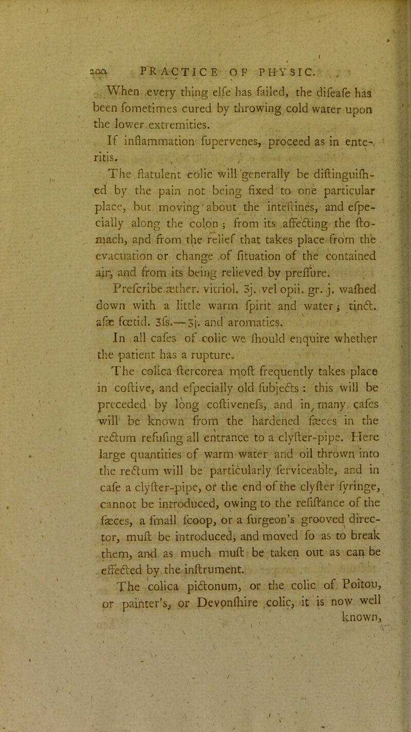 ?,(xy PRACTICE OF PHYSIC. When ,every thing elfe has failed, the difeafe has been fometimes cured by throwing cold water upon the lower extremities. If inflammation' fupervenes, proceed as in ente- ‘ ritis. ^ The flatulent colic will'generally be diftinguifli- ^ed by the pain not being fixed to one particular place, but moving’about^the inteftines, and efpe- cially along the colon ; from its affefting the fto- mach, and from the relief that takes place from the evacuation or change .of fituation of the contained air, and from its being relieved by prefTure. Prefcribe,aether, vitriol. 3j.(Velopii. gr. j. walked down with a little warm fpirit and water; tinft. afae fcetid. 3fs.— 3j. and aromatics. In all cafes of colic we Ibould enquire whether tlie patient has a rupture^ The colics ftercorea rriofl; frequently takes place in coflive, and efpecially old fubjedts : this will be preceded'by long coftivenefs, and in^ many, cafes will' be known from the hardened feces in the ' redliim refufing all entrance to a clyfter-pipe. Here large quantities of warm water and oil thrown into the reflum will be particularly'ferviceable, and in cafe a clyfter-pipe, or the end of the clyfter fyringe, cannot be introduced, owing to the refiftance of the fasces, a fmall fcoop, or a furgeon’s grooved direc- tor, muft be introducedi and moved fo as to break them, and as much muft be taken out as can be effefted by the inftrument. The colica pidlonum, or the colic of Poitou, or painter’s, or Devpnlhire , colic, <it is now well known, /