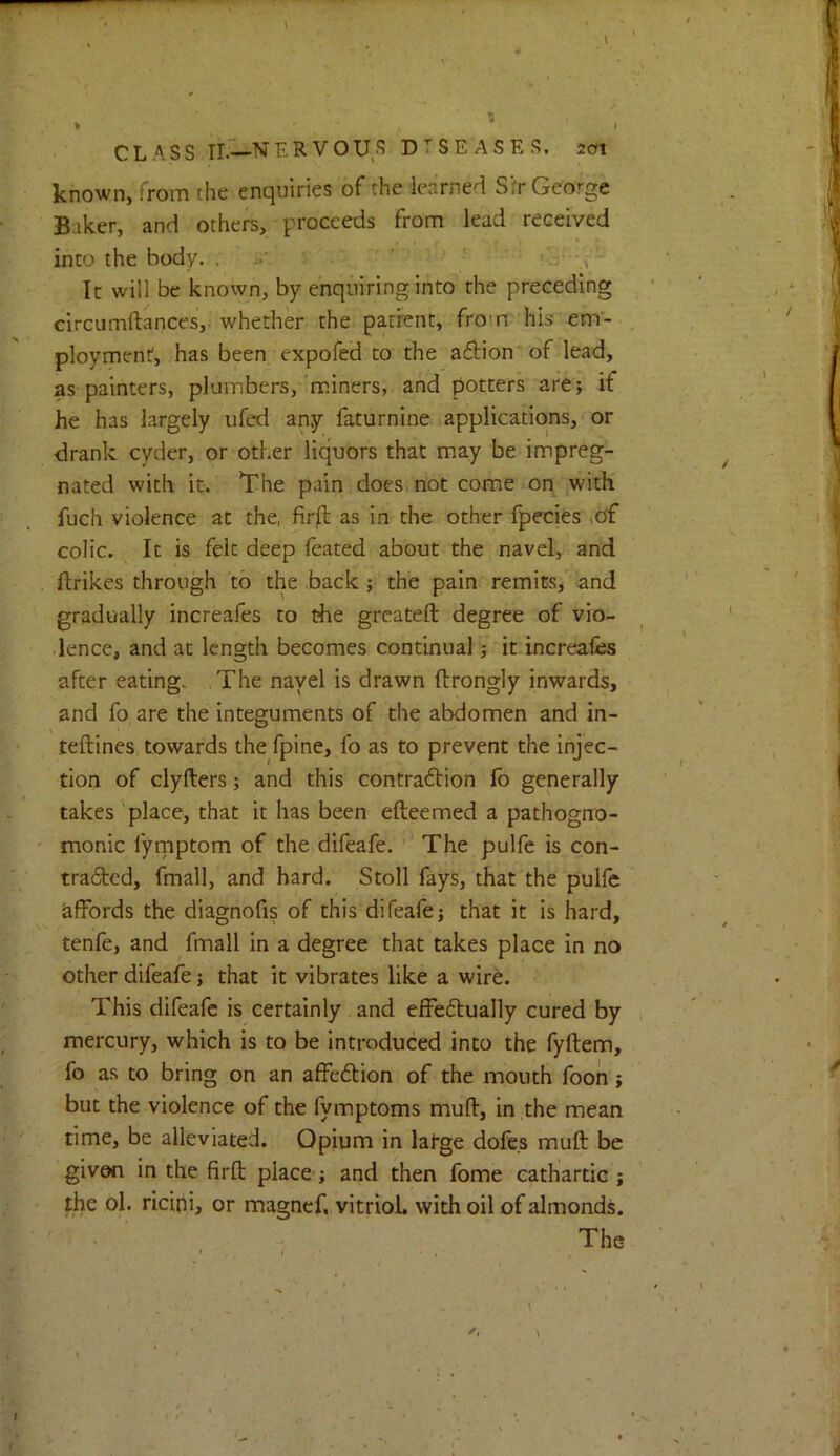 CLASS II.—NERVOU^S D'^SEASES. jcfi known, from the enquiries of the learned S:'r George Baker, and others, proceeds from lead received into the body, . .. ‘ ■ ' - - It will be known, by enquiring into the preceding circumftances, whether the patient, from his em- ployment, has been expofed to the a6iion of lead, as painters, plumbers, miners, and potters are; if he has largely ufed any faturnine applications, or drank cyder, or other liquors that may be impreg- nated with it. The pain does, not come on with fuch violence at the, fir^l as in the other fpecies ,of colic. It is felt deep feated about the navel, and ftrikes through to the back; the pain remits, and gradually increafes to the grcateft degree of vio- dence, and at length becomes continual; it increales after eating. The navel is drawn ftrongly inwards, and fo are the integuments of the abdomen and in- teftines towards the fpine, fo as to prevent the injec- tion of clyfters; and this contra6tion fo generally takes'place, that it has been efteemed a pathogno- monic fyrnptom of the difeafe. The pulfe is con- tradted, fmall, and hard. Stoll fays, that the pulfc affords the diagnofis of this difeafe; that it is hard, tenfe, and fmall in a degree that takes place in no other difeafe; that it vibrates like a wire. This difeafe is certainly and effectually cured by mercury, which is to be introduced into the fyftem, fo as to bring on an affeClion of the mouth foon; but the violence of the fymptoms muff, in the mean time, be alleviated. Opium in latge dofes muff be given in the firft place; and then fome cathartic ; the ol. ricini, or magnef. vitriol, with oil of almonds. The V