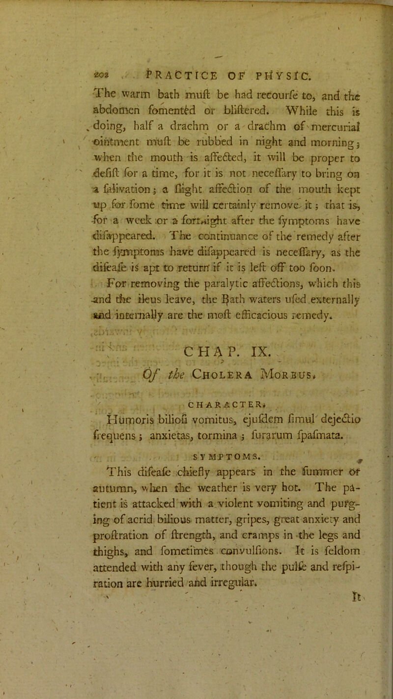 aoa .. PRACTICE OF PriVSiC. •The warm bath muft be had recourfe to, and the abdomen fomerttM or bliftered. While this is , doing, half a drachm or a drachm of' mercurial ■ointment nrvuft be rubbed in night and morning j when the mouth is affefted, it will be proper to defift for a time, for it is not neceffary to bring on a folivation i a flight affeflion of the mouth kept up for Tome time will certainly remove, it that is, -for a week :or a fartj^ight after the fymptoms have difappeared. The continuance of the remedy after the fjartptoms have difappeared is neceflary, as the dilealie apt to Teturrt if it is left off too foon. Fo-rcremoving the paralytic affe6Hons, which this -and the ileus leave, tlie ^ath waters ufed externally Mid intemally-.are the moll efficacious remedy* CHAP. IX. Of the Cholera Morbus* CHARACTER* . Humoris biliou yomitus, ejufdem fimuj deje<5tIo frequens j anxietas, tormina j fur^rum fpafmata. , . SYMPTOMS. w This difeafe chiefly appears in the lurnmer Of autumn, wlicn the weather is very hot. The pa- tient is attacked with a.violent vomiting and purg- ing of acrid, bilious matter, gripes, great anxiety and proftration of ftrength, and cramps in -the legs and thighs, and fometimts convulfions. It is feldom attended with any fever, though the pulfc and refpi- ration are hurried and irregular* r rt>