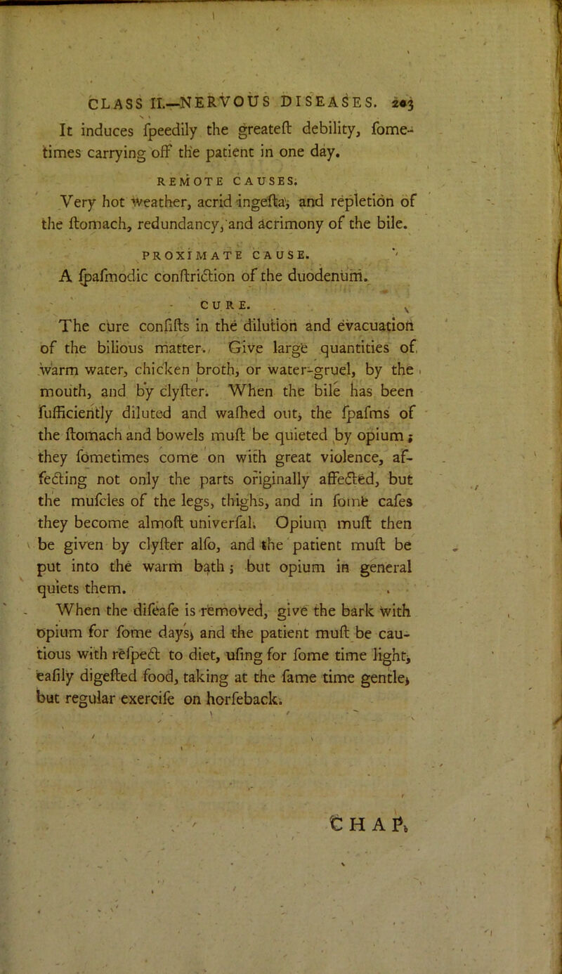 CLASS IL—NERVOUS DISEASES. 2V3 N » It induces fpeedily the greateft debility, fome- times carrying off the patient in one day. REMOTE CAUSES. Very hot Weather, acrid ingefta'i and repletion of the ftomach, redundancy/and acrimony of the bile. PROXIMATE CAUSE. A fpafmodic conftridion of the duodenum. «• ' “ -CURE.. ^ The cure confifts in the dilution and evacuatioft of the bilious niatter./ Give largfe quantities of .warm water, chicken broth, or water-gruel, by the • mouth, and by clyfter; ■* When the bile has been fufficieiltly diluted and wafhed outj the fpafms of the ftomach and bowels muft be quieted ,by opium; they fometimes come on with great violence, af- feding not only the parts originally affecfted, but the mufcle-s of the legs, thighs, and in foinb cafes they become almoft univerfah Opium muft then be given by clyfter alfo, and the patient muft be put into the warm bath j but opium in general quiets them. When the difeafe is remoVed, give the bark with opium for fome day's> and the patient muft be cau- tious with refped: to diet, ufing for fome time lights eafily digefted food, taking at the fame time gentle* but regular cxercife on horfeback. t H AI»*