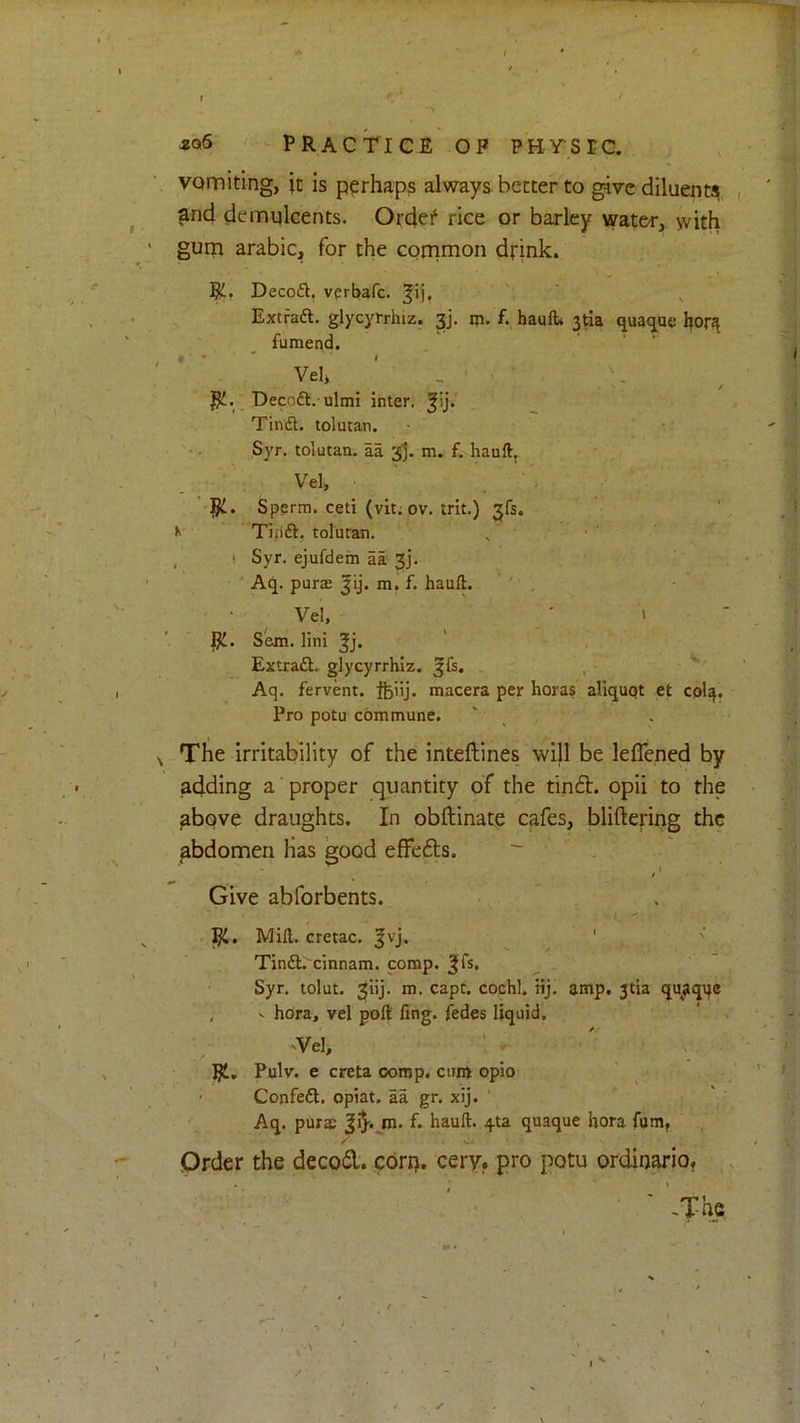 PRACTICE OP PHySTC, vomiting, it is perhaps always better to give diluent^ , and demulcents. Ordef rice or barley water, with gum arabic, for the common drink. Decoft, verbafe. Extraft. glycyrrhiz. 3], m. f. haulb 3tia qua<jae bor^ fumend. Vel» _ . Decoft. ulmi inter, Tindl. tolutan. Syr. tolutan, aa 3j. m. f. hauft, Vel, Sperm, ceti (vit; ov. trit.) 31$. k Tin'ft. tolutan. , I Syr. ejufdem aa 3]. Aq. purae |ij. m. f. hauft. ' . Vel, • » ' Sem. lini Extraft. glycyrrhiz, ^fs. , Aq. fervent, feiij. macera per horas aliquqt et C0I4. Pro potu commune. ^ The irritability of the inteftines will be leffened by adding a' proper quantity of the tin6it. opii to the ^bqve draughts. In obftinate cafes, bliftering the abdomen Has good elFefts. Give abforbents. Mill, cretac. |vj. ' ' Tinfl.'^cinnam. comp. |fs. Syr. tolut. 3iij. m. capt. cochl. iij, amp. 3tia quaqqc , V hora, vel poll ling, fedes liquid. vVel, ^ Rl, Pulv. e creta comp, cum opio ' Confeft. opiat, aa gr. xij. ' Aq. purs f. hauft. 4ta quaque hora fum, V* Order the decod. corp. eery, pro potu ordirjario? .