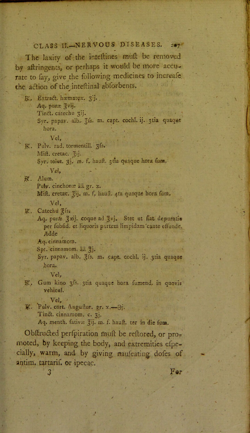 CLASS II.—NERVOUS DISEASES. 2«7/ » - ^ • The laxity of:the inteftines miift be remomi by aftringentSa or perhaps it would be more accu- rate to fay, give the following medicines to jnereafe. the a6lion of the inteftinal ablo-rbents. ' * •• Ri. Extraft. Ii3cmat9x. 3'j.. ' - ■ • Aq. puree Tinft. catechu 313. . , • ' Syr.- papav. alb.- ^Cs. m. capt. cochl. ij. 3tia quaq^ff hora. ’ . ' ■ . ' ■ I '■ ; . ■ . . • ■ ' . R!. Pulv. rad. tormentill. 3fs> Mift. cretac. ' . ' . ’ Syr. tolat. 3j,. m. f. hauft. ^tla qwaqiie hora fboi, Vel, - ' Alum. Puly. cinchoncs aa gr. x. . ' . Mill, cretac. Jij. m. baud:, 41a quaqile hora fura. Ve1, ■ R!. Catechu gfsi i Aq. purJfe Jxij. coque ad ^vj. Stet ut fiat- depurati# per fubfid. et liquoris partem limpidam'c^ute effunde. Adde »Aq. cinnamom. ' ' - ' . •/  Spt. cinnamom. aa 5j. Syr. papiiv. alb. ^I's. ra. capt. cochl. ij. 3tia quaque bora, ‘ . . ' Vel, ' . R!, Gum kino 3fs. 3tia quaque hora fumend. in quovis vehicul. . Vel, ' ' ' . ' R!. Pulv. cort. Anguftur, gr. x.—3j. Tinft. cinnamom. c. 3]. Aq. menth. fativic Jij. m. f. hauft. ter in die fum. Obfliruded perfpiration fhuft be reftored, or pror moted, by keeping the body, and extremities efpe- cially, warm, and by giving naufeatlng dofes of antim. tartarif. or ipecac.' . . ■3 ; F«r ✓