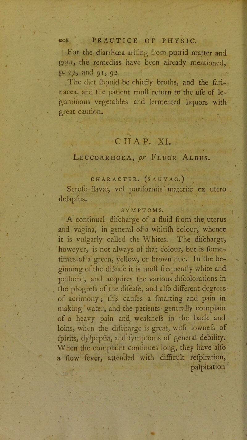 co8. ' PRACTICE OF PHYSIC. ' For the diarrhcea arifing from putrid matter and gout, the remedies have been already mentioned, p. 2^, and 91, 92. .The diet flipuid be chiefly broths, and the fari- racea, and the patient muft return to the ufe of le- guminous vegetables and fermented liquors with great caution, CHAP. XI. / Leucorrhoea, or Fluor Albus. ■* . y* »* CHARACTER. (SAUVAG.) Serofo-flavse, vel puriformis' materite cx utero delapfus. ' SYMPTOMS. A continual difcharge of a fluid from* the uterus and vagina, in general of a whitifh colour, whence it is vulgarly called the Whites. The difeharge, however, is not always of that colour, but is fome- times-of a green, yellow, or brown hue. In fhe be- ginning of the difeafe it is mofl: frequently white and pellucid, and acquires the various difcolorations in the pf-ogrefs of the difeafe, and alfo different degrees of acrimony; thi^ caufes a fmarting and pain in making water, and the patients generally complain of a heavy pain and. weaknefs in the back and loins, when the difeharge is great, with lownefs of fpirits, dyfpepfia, and fymptoms of general debility, when the complaint continues long, they have alfo a flow fever, attended with difficult refpiration, ; ' ' palpitation