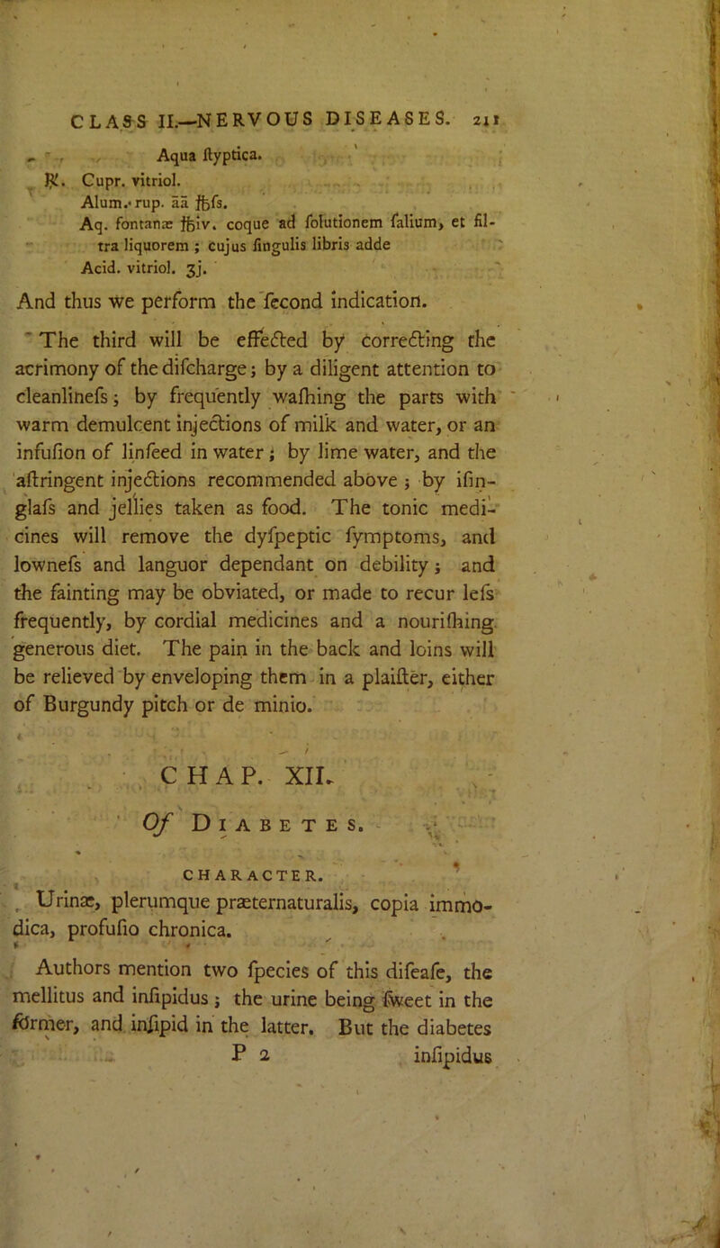 ^ ./ Aqua ftypdca. y ■' ; ; ^ Cupr. vitriol. > . . Alum.*rup. aa ftfs. Aq. fontana: feiv. coque ad folutionem falium* et fil- tra liquorem ; cujus fingulis libris adde Acid, vitriol, gj. ' ' And thus we perform theTccond indication. ' The third will be effefted by Corre6ting the acrimony of the difcharge; by a diligent attention to' cleanlinefs; by frequently wafhing the parts with* warm demulcent injections of milk and water, or an infufion of linfeed in water i by lime water, and the ^ 'aflringent injedions recommended above j by ifin- glafs and jellies taken as food. The tonic medi- cines will remove the dyfpeptic'fymptoms, and lownefs and languor dependant on debility j and the fainting may be obviated, or made to recur lefs frequently, by cordial medicines and a nourilhing. generous diet. The pain in the back and loins will be relieved by enveloping thcmdn a piaifter, either of Burgundy pitch or de minio. 4 ^ * ■ , CHAP. XIL ■ 4-. ‘ . ■ O/' Diabetes. - ' •V *. * CHARACTER, v ^ ’ • t , ■ ^ Urinae, plerumque praeternaturalis, copia immo- dica, profufio chronica. ^ . ; Authors mention two fpecies of this difeafe, the mellitus and inlipidus j the urine being iCweet in the /drmer, and, iniipid in the latter. But the diabetes ' '..i. Pa infipiduB \