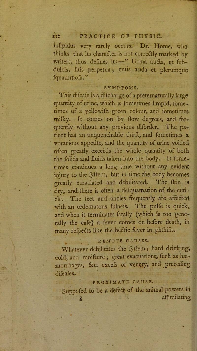 *ifc PRACTICE OF PHYSIC. infipidus very rarely occurs. Dr. Home, ■who thinks that its charafter is not correfHy marked by writers, thus defines it:—“ Urina aufta, et fub- dulcis, fitis perpetuaj cutis arida et plerumquc fquamrtiora.” , ' SYMPTOMS. This difeafe is a difcharge of a prcternaturally large quantity of urine, which is fometimes limpid, fome- times of a ycllowilh green colour, and fometimes milky. It comes on by flow degrees, and fre- quently without any previous diforder. The pa- tient has an unquenchable tliirft, and fometimes a voracious appetite, and the quantity of urine voided often greatly exceeds the whole quantity of both the folids and fluids taken into the body. It fome- times .continues a long time without any evident injury to the lyftem, but in time the body becomes greatly emaciated and debilitated. The fldn is dry, and there is often a defquamatlon of the cuti- cle. The feet and.ancles frequently are affedted with an oedematous fulnels. The pulfe is quick, and when it terminates fatally (which is too gene- rally the cafe) a fever comes on before death, in many refpefts like the hedic fever in phthifis. remote causes. Whatever debilitates the fyftem; hard drinking, cold, and moifture ; great evacuations, fuch as hae- morrhages, &c. excefs of venqry, and _ preceding difeafes, PROXIMATE CAUSE. Suppofed to be a defed of the animal powers in ' ' g affimilating I . ,