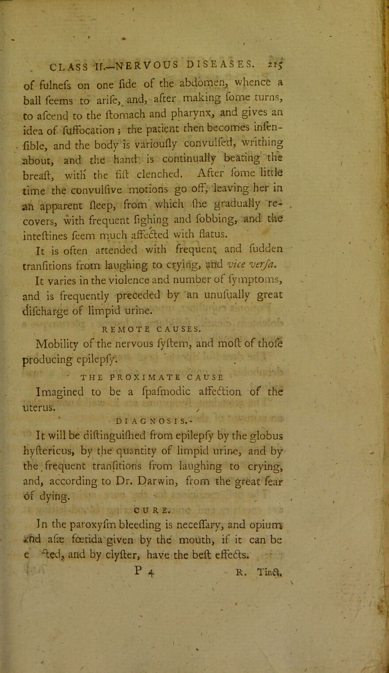 of fulnefs on one fide of the abdomen^ whence a ball feems to arife,, and, after making fome turns, to afcend to the ftomach and pharynx, and gives an idea of fuffocation ; the patient then becomes infen- . fible, and the body is varioufly convulfed,'writhing about, and the kand-; is continually'beating' the bread, with the fid clenched. After fome little time the convulfive motions go off, leaving her in an apparent deep, from which die gradually re- covers, with frequent fighing and fobbing, and the intedines feem much affedted with datus. It is often attended with frequent; and hidden tranfitions from laughing to crying, ^'nd vice ver/a. It varies in the violence and number of fymptoms, and is frequently preceded by 'an unufiially great difcharge of limpid urine. .  ' REMOTE CAUSES. Mobility of the nervous fydem, and mod of thofe producing epilepfy. ' THE PROXIMATE CAUSE Imagined to be a fpafmodic affedtion of the uterus. / * DIAGNOSIS.* It will be didinguidied from epilepfy by the globus hydericus, by the quantity of limpid urine, and by^ the,frequent tranfitions from laughing to crying, and, according to Dr. Darwin, from the great fear of dying. - ' . > . , u c u R E. ' In the paroxyfm bleeding is neceffary, and opiurri ifhd afae foetida'given by the mouth, if it can be e ded, and by clyder, have the bed effedta.