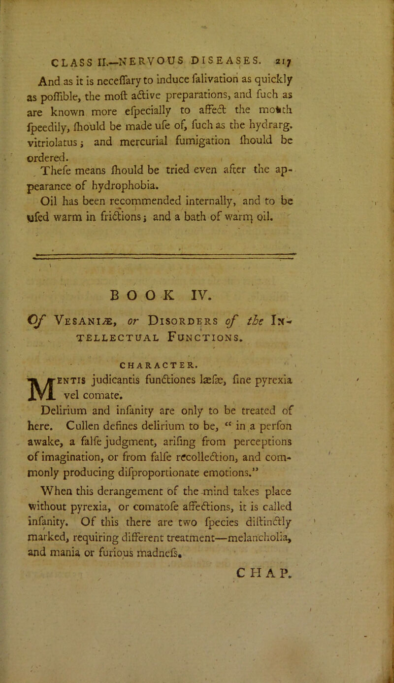 And as it is neceflfary to induce falivation as quickly as poflible, the moft aftive preparations, and fuch as are known more efpecially to afFed the molich fpeedily, ihould be made ufe of, fuch as the hydrarg. vitriolatusj and mercurial fumigation Ihould be ordered. 1 , Thefe means Ihould be tried even after the ap- pearance of hydrophobia. Oil has been recommended internally, and to be yfed warm in fridions j and a bath of warrq oil. 4 BOOK IV. O/* Vesani^, or Disorders of the In- tellectual Functions. CHARACTER. Mentis judicantis fundiones Isefse, fine pyrexia vel comate. Delirium and infanity are only to be treated of here. Cullen defines delirium to be, “ in a perfon awake, a falfe judgment, arifing from perceptions of imagination, or from falfe recolledion, and com- monly producing difproportionate emotions.” When this derangement of the mind takes place without pyrexia, or comatofe afFedions, it is called infanity. Of this there are two fpecies dillindly marked, requiring difFerent treatment—melancholia, and mania or furious madnefs. CHAP.