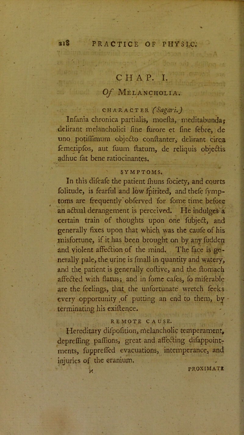 C H A P. I. Of Melancholia. CHARACTER (SagaVl.) Infania chronica partialis, moefta, meditabunda; delirant melancholici fine furore et fine febre, de imo potiflimum objedto cpnftanter, delirant cbca femetipfos, aut fuum ftatum, de reliquis objedlis adhuc fat bene ratiocinantes. '  ^ .. * SYMPTOMS. In this difeafe the patient Ihuns Ibclety, and courts folitude, is fearful and low Ipirited, and thefe fymp- toms are frequentlyobferved for fome time before an adtual derangement is perceived. He indulges a* certain train of thoughts upon one fubjedl, and generally fixes upon that which was the caufe of his misfortune, if it has been brought on byar^ fudden and yiolent affedlion pf the luind. The face is ge- nerally pale, the urine is fmall in quantity and watery, and the patient is generally coftive, and the ftomach affedled with flatus j and in fome cafes, fo miferable are the feelings, that the unfortunate wretch feeks every opportunity ,of putting an end to them, by • terminating his exiftepce. REMOTE CAUSE. . ' Hereditary difpofition, lAelancholic temperament, deprefling palTions, great and affe6ling difappoint- ments, fuppreflTed evacuations, intemperance, and, injuries of the cranium. ^ PROXIMATE