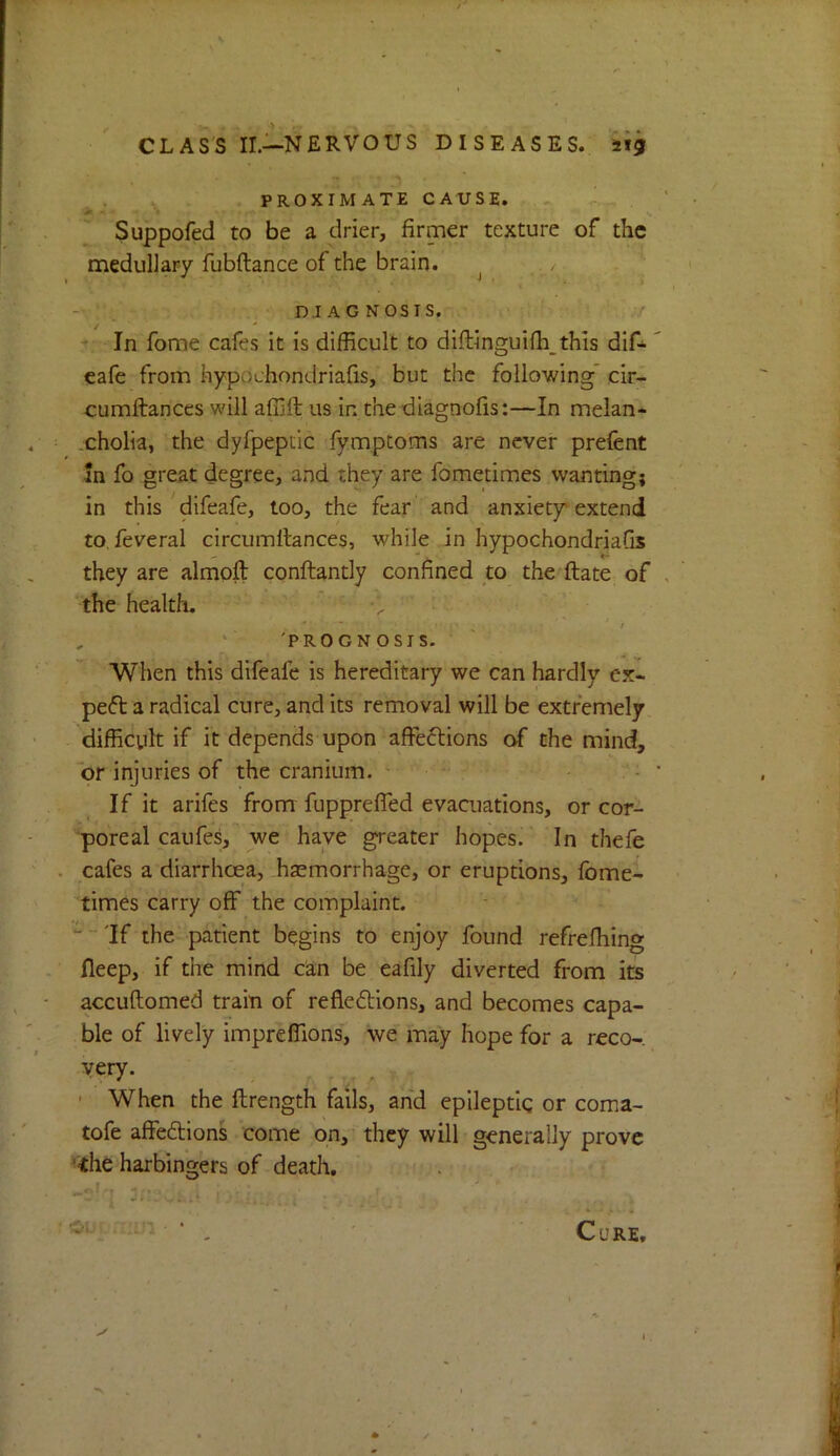 PROXIMATE CAUSE. Suppofed to be a drier, firmer texture of the medullary fubftance of the brain. . DIAGNOSIS. ^ - In fome cafes it is difficult to diftinguiffi this dif^ cafe from hypochondriafis, but the following' cir- cumftanccs will affift us in the diagnofis:—In melan- cholia, the dyfpeptic fymptoms are never prefent In fo great degree, and they are fometimes wanting; in this Mifeafe, too, the fear and anxiety'extend to, feveral circumllances, while in hypochondriafis they are almoft conftantly confined to the ftate of the health. , ‘ 'PROGNOSIS. When this difeafe is hereditary we can hardly ex- pert a radical cure, and its removal will be extremely difficult if it depends upon affeftions the mind, or injuries of the cranium. - • - . : If it arifes from fupprefled evaaiations, or cor- poreal caufes, we have greater hopes. In thefe cafes a diarrhoea, haemorrhage, or eruptions, fbme- times carry off the complaint. '““'If the patient begins to enjoy found refrefhing fleep, if the mind can be eafily diverted from its accuftomed train of reflexions, and becomes capa- ble of lively impreffions, we may hope for a reco- very. — , ' ' When the ftrength fails, and epileptic or coma- tofe affeXions come on, they will generally prove ^ihe harbingers of death.