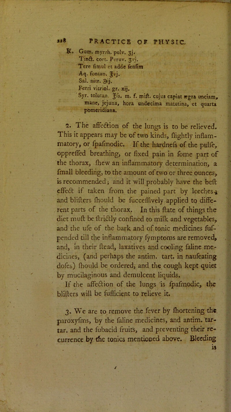 t Gutn. myrrh, pulv. 3j\ Tinft. cort. Peruv. 3vj. Tere fimul et adde ienflm Aq. fontan. Jvj. ■ ’ Sal. nitr. 9ij. Ferri vitriol, gr. xij. Syr. tolutan. ^fs. m. f. mift. cujus capiat asgra unciam* mane, jejuna, hora undecima matutina, et quarta pomeridiana, I . I 2. The affedllon of the lungs is to be relieved. This it appears may be of two kinds, (lightly inflam- matory, or fpafmodic. If the hardnefs of the pulle, opprclTed breathing, or fixed pain in fome part of the thorax, >(hew an inflamnn^atory determination, a fmall bleeding, to the amount of two or three ounces, is recommended j and it will probably have the bed cfFe6t if taken from the pained part by leeches and blifters (hould be fucceJTively applied to diffe- rent parts of the thorax. In this (late of things the diet muft beilriitly confined to milk and vegetables, and the ufe of the bark and of tonic medicines fuf- pended till the inflammatory fymptoms are removed, and, in their (lead, laxatives and cooling faline me- dicines, (and perhaps the antim. tart, in naufeating dofes) fhould be orderedj and the cough kept quiet by mucilaginous and demulcent liquids. If the affedion of the lungs is fpafmodic, the blifters will be fufficient to relieve it. / 3. We are to.remove the fever by fhortening the paroxyfms, by the faline medicines, and antim. tar- tar. and the fubacid fruits, and preventing their re- currence by rfie tonics mentioned above. Bleeding is