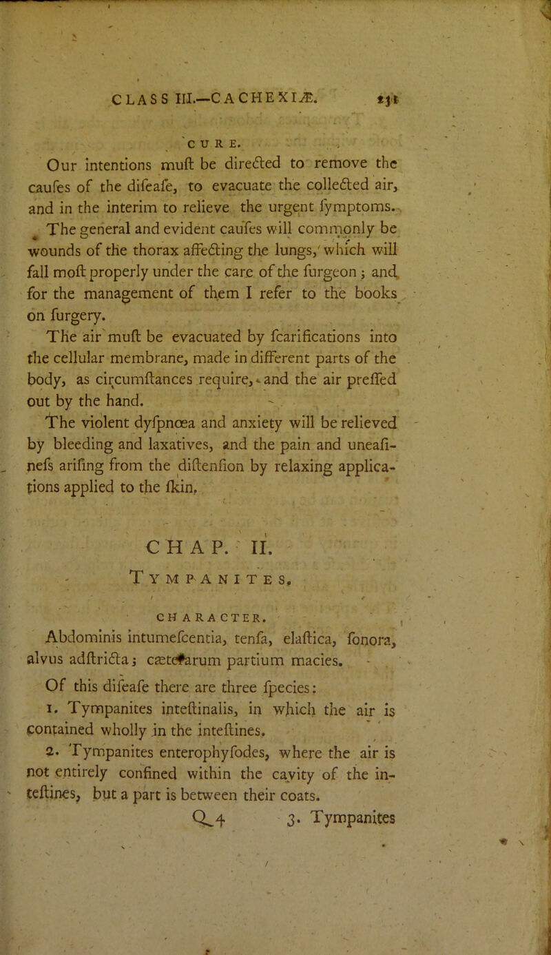 CLASS III.—CACHEXIA. <11 Our intentions muft be directed to' remove the caufes of the difeafe, to evacuate the colledted air, and in the interim to relieve the urgent fymptoms., The general and evident caufes will commonly be •wounds of the thorax affeding the lungs,'which will fall moft properly under the care of the furgeon j and. for the management of them I refer to the books • on furgery. The air'muft be evacuated by fcarifications into the cellular membrane, made in different parts of the . body, as circumftances require,*and the air preffed out by the hand. Irhe violent dyfpnoea and anxiety will be relieved ' by bleeding and laxatives, and the pain and uneafi- nefs arifing from the diftenfion by relaxing applica- tions applied to the Ikin, CHAP. ' II. - , Tympanites, .• / • / CHARACTER.' , ■ Abdominis intumefeentia, tenfa, elaftica, fonora, alvus adftri6laj ctetefaruin partium macies. • , Of this difeafe there are three fpecies; I. Tympanites inteftinalis, in which the air is contained wholly in the inteftines. 3. Tympanites enterophyfodes, where the air is not entirely confined within the cavity of the in- teftines, but a part is between their coats. 0^4 - 3. Tympanites