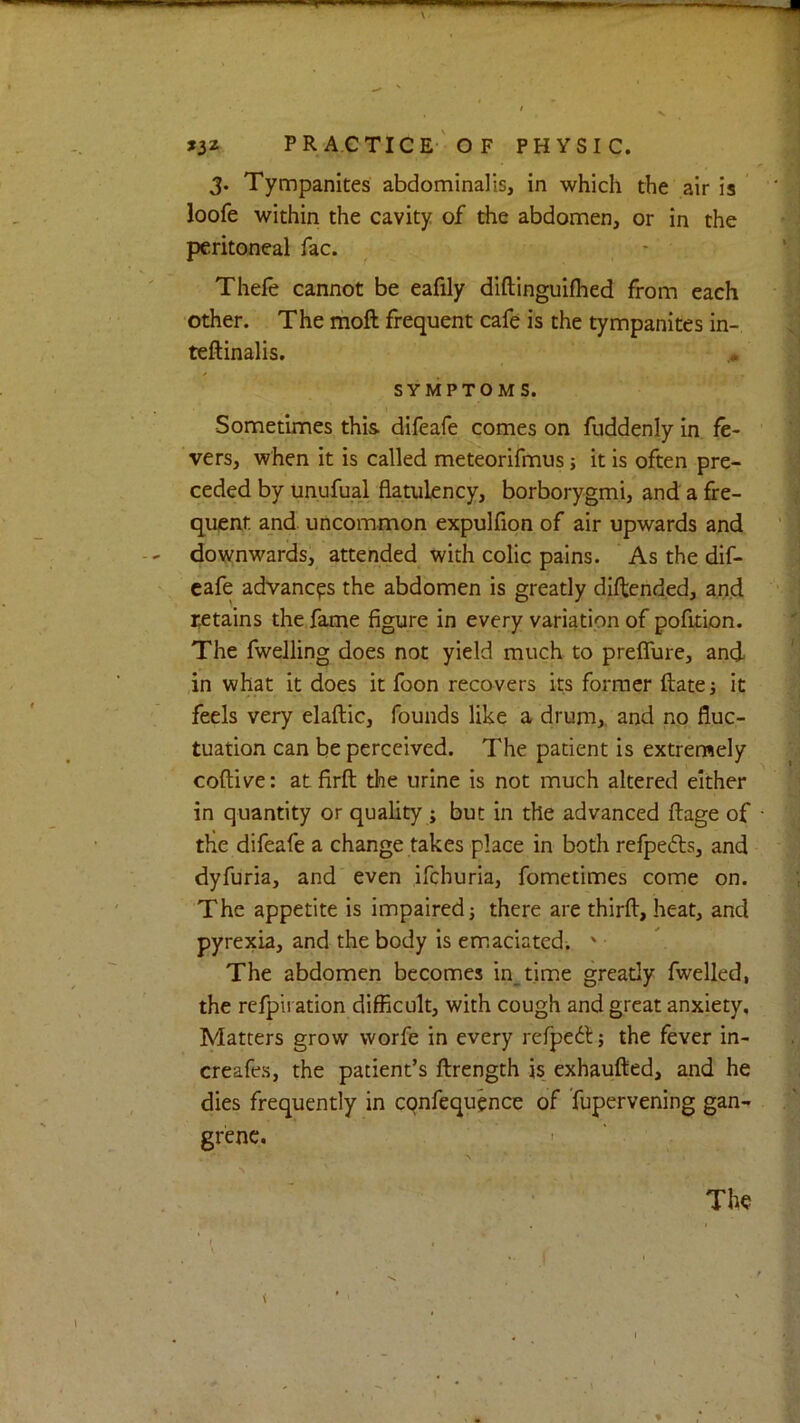 3. Tympanites abdominalis, in which the air is loofe within the cavity of the abdomen, or in the peritoneal fac. ^ • Thefe cannot be eafily diftinguifhed from each other. The moft frequent cafe is the tympanites in- teftinalis. SYMPTOMS. Sometimes thi& difeafe comes on fuddenly in fe- vers, when it is called meteorifmus; it is often pre- ceded by unufual flatulency, borborygmi, and a fre- quent and uncommon expulfion of air upwards and downwards, attended with colic pains. As the dif- eafe advances the abdomen is greatly diftended, aij.d retains the fame figure in every variation of pofition. The fwelling does not yield much to preffure, and ,in what it does it foon recovers its former ftate j it feels very elaftic, founds like a drum,, and no fluc- tuation can be perceived. The patient is extremely coftive: atfirft the urine is not much altered either in quantity or quality ; but in the advanced ftage of the difeafe a change takes place in both refpeds, and dyfuria, and even ifehuria, fometimes come on. The appetite is impaired; there are thirfl, heat, and pyrexia, and the body Is em.aciated. ' • The abdomen becomes in_time gready fwelled, the refpii ation difficult, with cough and great anxiety. Matters grow worfe in every refpedl; the fever in- creafes, the patient’s ftrength is_ exhaufted, and he dies frequently in cqnfequcnce of Tupervening gan- grene.