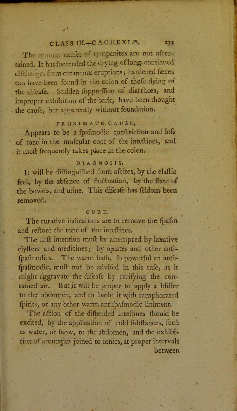 $ CLASS III.—C A C HJE XI 235 The remoce caufes of tympanites are not afcer- tained. It hasfucceeded the drying of long-continued difcharges from cutaneous eruptions j hardened feces too have been found in the colon of thofe dying of the difeafe. Sudden fuppreffion of diarrhoea, and improper exhibition of the bark, have been thought the caufe, but apparently without foundation. PROXIMATE CAUSE, Appears to be a fpafmodic conftribliion and lofs of tone in the mufcular coat of the inteftine^, and it moft frequently takes place in the colon. \ t DIAGNOSIS. It will be diftinguiflied from afcites, by the elaftic feel, by the abfence of fluftuation, by the ftate of .the bowels, and'urine. This difeafe has feldom been removed. ' CURE. The curative indications are to remove the fpafm and reftore the tone of the inteftines. The firft intention muft be attempted by laxative clyfters and medicines j by opiates and other anti- fpafmodics. The warm bath, fo powerful an anti- fpafmodic, muft not be advifed in this cafe, as it might aggravate the difeafe by ratifying the con- tained air. But jt w'ill be proper to apply a blifter to the abdomen', and to bathe it w.ith camphorated fpirits, or any other warm antifpafmodic liniment. The adlion of the diftended inteftines ftiould be excited, by the application of cold fubftances, fuch as water, or fnow, to the abdomen, and the exhibi- tion of aromatics joined to tonics, at proper intervals between I