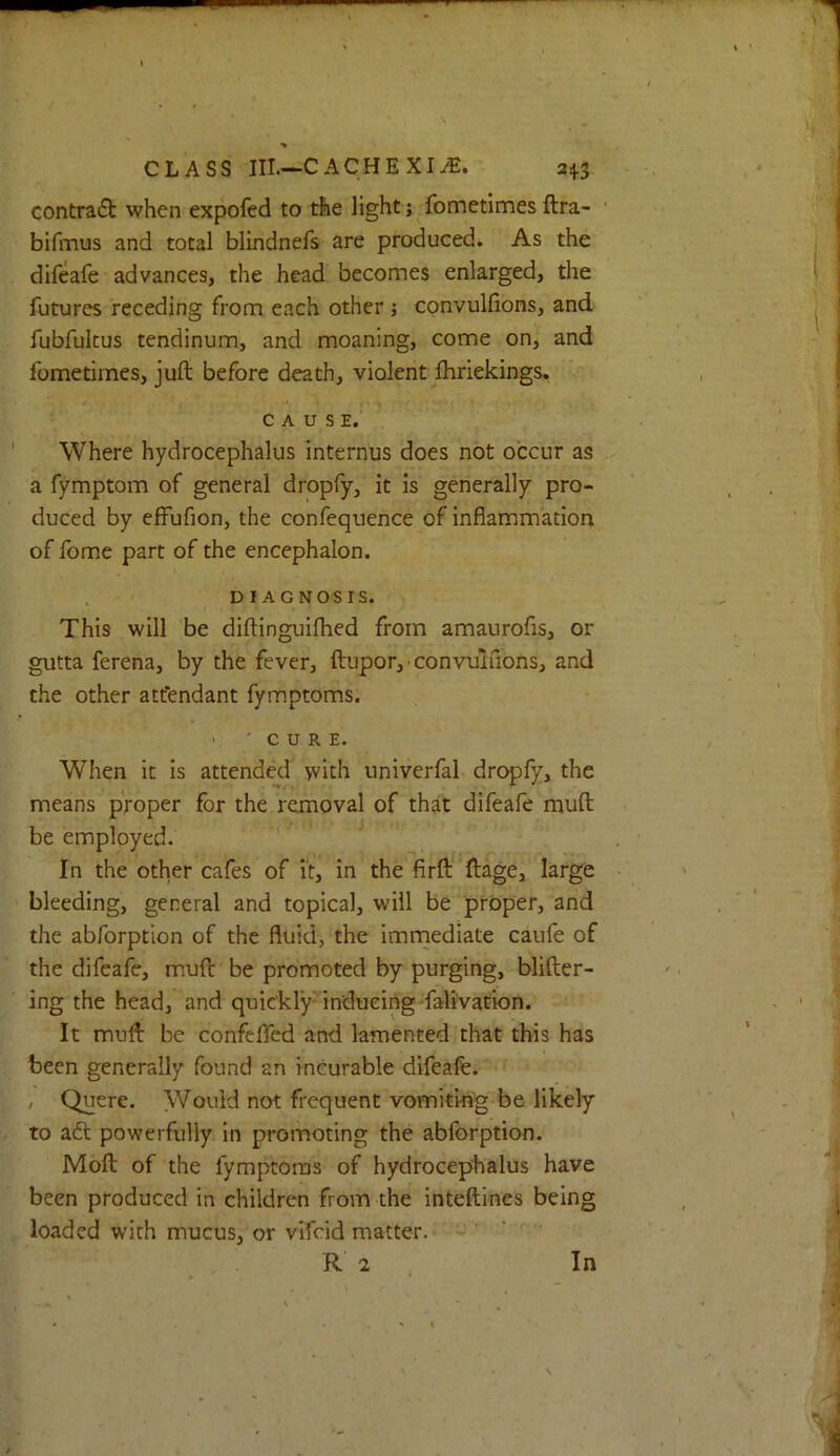 contra6t when expofed to the light; fometimes ftra- bifiTius and total blindnefs are produced. As the difeafe advances, the head becomes enlarged, the futures receding from each other j convulfions, and fubfukus tendinum, and moaning, come on, and fometimes, juft before death, violent Ihriekings, CAUSE. Where hydrocephalus internus does not occur as a fymptom of general droply, it is generally pro- duced by effufion, the confequence of inflammation of fome part of the encephalon. DIAGNOSIS. This will be diftinguiflied from amaurofis, or gutta ferena, by the fever, ftupor, ■ convulfions, and the other attendant fymptoms. V 'CURE. When it is attended with univerfal dropfy, the means proper for the removal of that difeafe muft be employed. ' In the other cafes of it, in the firft’ftage, large bleeding, general and topical, will be proper, and the abforption of the fluid, the imrnediate caufe of the difeafe, muft be promoted by purging, blifter- ing the head, and quic'kly'indueing falivation. It muft be confelTed and lamented that this has been generally found an incurable difeafe. ‘ , Quere. Would not frequent vomiting be likely to aft powerfully in promoting the abforption. Moft of the fymptoms of hydrocephalus have been produced in children from the inteftines being loaded with mucus, or vifcid matter. - ' ' ' R 2 In