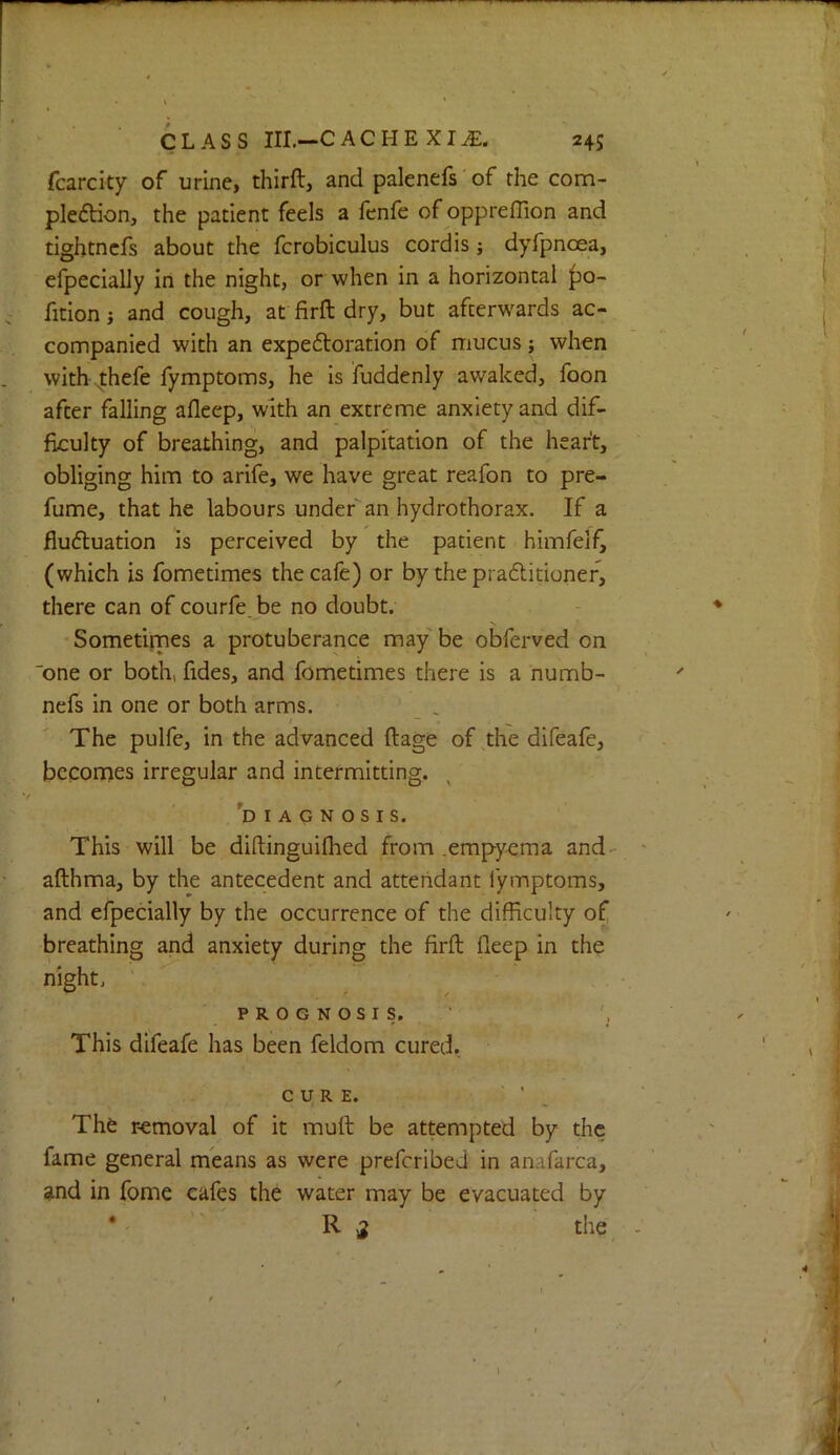fcarcity of urine, thirft, and palenefs' of the com- pledtion, the patient feels a fenfe of oppreffion and tightncfs about the fcrobiculus cordis j dyfpnoea, efpecialJy in the night, or when in a horizontal |)0- fition i and cough, at firft dry, but afterwards ac- companied with an expeftoration of mucus; when with ^hefe fymptoms, he Is Suddenly awaked, foon after falling afleep, with an extreme anxiety and dif- ficulty of breathing, and palpitation of the heart, obliging him to arife, we have great reafon to pre- fume, that he labours under an hydrothorax. If a fludluation is perceived by the patient himfelf^ (which is fometimes the cafe) or by the praditioner, there can of courfe be no doubt. Sometimes a protuberance maybe obferved on one or both, fides, and fometimes there is a numb- ^ nefs in one or both arms. The pulfe, in the advanced ftage of,the difeafe, becomes irregular and intermitting. 'diagnosis. This will be diftinguiflied from .empyema and- afthma, by the antecedent and attendant fymptoms, and efpecially by the occurrence of the difficulty of breathing and anxiety during the firft fteep in the night, prognosis. This difeafe has been feldom cured. CURE. ' ' _ The removal of it muft be attempted by the fame general means as were prefcribed in anafarca, and in fome cafes the water may be evacuated by • R 2 I