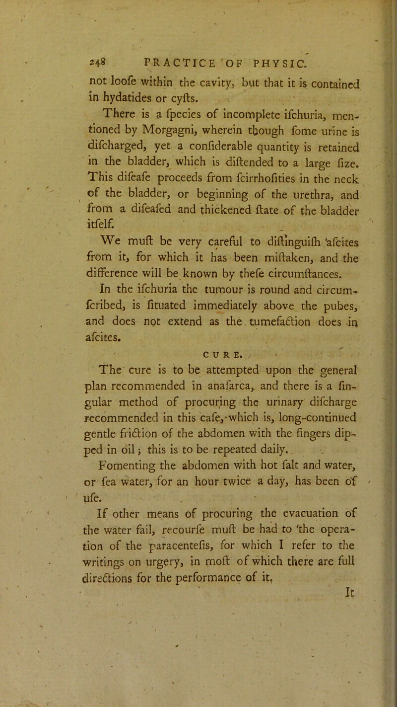 not loofe within the cavity, but that it is contained m hydatides or cyfts. There is a fpecies of Incomplete ifehuria, men- tioned by Morgagni, wherein though fome urine is difeharged, yet a confiderable quantity is retained in the bladder, which is diftended to a large fize. This difeafe proceeds from fcirrhofities in the neck of the bladder, or beginning of the urethra, and from a difeafed and thickened ftate of the bladder itfelf. We mufl; be very careful to dlftinguifh ’afeites from it, for which it has been miftaken, and the difference will be known by thefe circumftances. In the ifehuria the tumour is round and circum- fcribed, is fituated immediately above the pubes, and does not extend as the. tumefaftion does -in afeites. CURE. The cure is to be attempted upon the general plan recommended in anafarca, and there is a lin- gular method of procuring the urinary difeharge recommended in this cafe,*which is, long-continued gentle friftion of the abdomen with the fingers dip- ped in oil i this is to be repeated daily,. Fomenting the abdomen with hot fait and water, or fea water, for an hour twice a day, has been of ' ufe. If other means of procuring the evacuation of the water fail, recourfe muft be had to 'the opera- tion of the paracentefis, for which I refer to the writings on urgery, in moll of which there are full diredtions for the performance of it, It