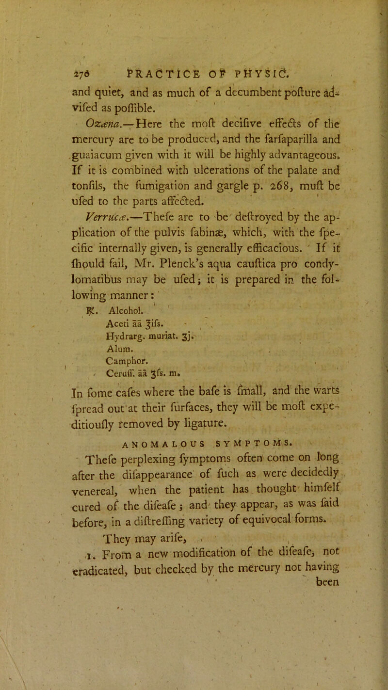 and quiet, and as much of a decumbent pofture ad- vifed as poflible. • Ozam.—Here the mofl decifivc effefts of the mercury arc to be produced, and the farfaparilla and .guaiacum given with it will be highly advantageouSk If it is combined with ulcerations of the palate and tonfils, the fumigation and gargle p. 268, muft be ufed to the parts atfefted. Verruca.—Thefe are to 'be' deftroyed by the ap- plication of the pulvis fabinae, which, with the fpe- cific internally given, is generally efficacious. ' If it (hpuld fail, Mr. Plenck’s aqua cauftica pro condy- lomatibus may be ufed; it^is prepared in. the fol- lowing manner: 1^. Alcohol. ' ' ' ' Acetl aa ^ifs. - ^ Hydrarg.muriat.3j. Alum. . .. . Camphor. , v , / Ceruff. aa In fome cafes where the bafe is fmall, and the warts fpread out'at their furfaces, they will be mofl: expe- ditioufly femoved by ligature. anomalous symptoms. • Thefe perplexing fymptoms often' come on long after the difappearance' of fuch as were decidedly,, venereal, when the patient has thought himfelf cured of the difeafe; and' they appear, as was faid ' before, in a diftrefling variety of equivocal forms. They may arife, . -1. From a new modification of the difeafe, not ' eradicated, but checked by the mercury not having ' ' been