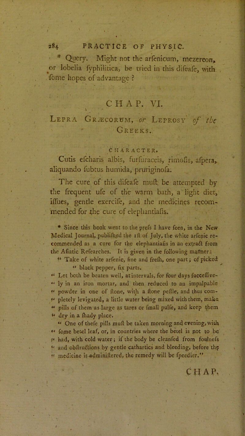 * Query. Might not the arfenicum, mezereon, ^or lobelia fyphilitica, be tried in this difeafe> with , feme hopes of advantage ? • \ C H A P. VI. , Lepra Gr^corum, or Leprosy' of tb^ 1 ' Greeks., , CHARACTER. Cutis efeharis albis, fuifuraceis, rimofis, afpera, aliquando fubtus humida, pruriginofa. The cure of this difeale muft be attempted by ' • ~ the frequent ufe of the warm bath, a'light diet, ifllies, gentle exercife, and the medicines recom- mended for ^he cure of elephantiafis. ' . I » • Since this book went to the prefs I have feen, in the New , Medical Journal, publifhpd the ifl; of July, the white arfenic re- ' commended as a cure for the elephantiafis in an extraft from ' the Afiatic Refearches. It is givet) in the following maftner.; ^ Take of white arfenic, fine and frelh, one part; of picked ' , “ black pepper, fix parts. , *' Let both be beaten well, at intervals, for four days fucceflive- ' ? “ ly in an iron mortar, and then reduced to an impalpable ' t f‘ powder in one of ftone, with a ftone pellle, and thus com- V pletely levigated, a little water being mixed with them, make “ pills of them as large as tares or fmall pulfe, and keep them | ^ dry in a fliady place. “ One of thefe pills muft be taken morning and evening, with feme betel leaf, or, in counmes where the betel is pot to be' had, with cold water; if the body be cleanfed from foulnefs ' and obftruftions by gentle cathartics and bleeding, before th? . M medicine is-«dminiftered, the remedy will be fpeedier.” CHAP, , I