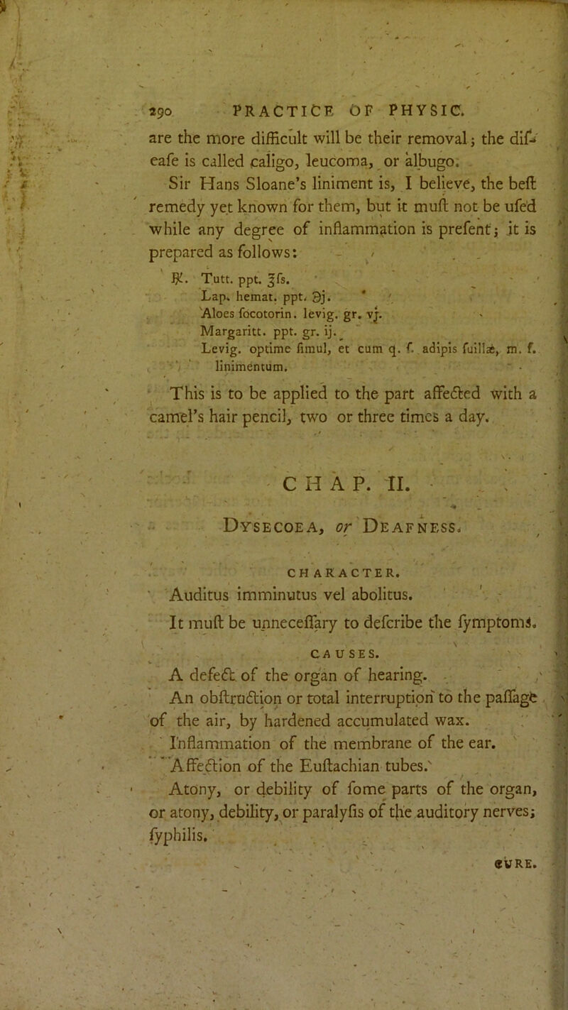 *90 PRACTICE OF PHYSIC. are the more difficult will be their removal; the cafe is called ealigo, leuconoa, or albugo. Sir Hans Sloane’s liniment is, I believe, the beft remedy yet known for them, but it muft not be ufed while any degree of inflammation is prefent; it is prepared as follows: - / RJ. Tutt. ppt. ^fs. Lap. hemat. ppt. 3j. Aloes focotorin. levig. gr. v|. Margaritt. ppt. gr. ij. Levig. optime fimul, et cum q. f. adipis fulllaj, m. f. linimentum. This is to be applied to the part afFedted with a earners hair pencil, two or three times a day. C H A P. II. ! Dysecoea, or Deafness, character. Auditus imminutus vel abolitus. It muft be unneceffary to deferibe the fymptomi. CAUSES. A defe(5h of the organ of hearing. An obftroftion or total interruption to the paflfage of the air, by hardened accumulated wax. Inflammation of the membrane of the ear. Affeftion of the Euftachian tubes.' Atony, or debility of fome parts of the organ, or atony, debility, or paralyfis of t}ie auditory nerves; fyphilis. CURE.