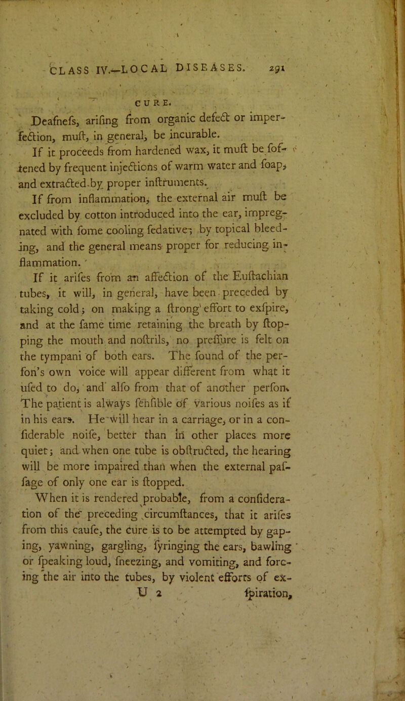 - , / -CLASS IV.—LOCAL DISEASES. 294 , » • * I : ^ , CURE. ‘ Deafnefs, arifing from organic defedt or imper- feftion, muft, in general^ be incurable. If it proceeds from hardened wax, it muft be fof- iened by frequent injedlions of warm water and foap^ and extraded.by proper inftruments.^ ^ ^ ^ If from inflammation, the external air muft be excluded by cotton introduced into the ear, impreg- nated with fome cooling fedative-, by topical bleed- ing, and the general means- proper for reducing in- flammation.' , - If it arifes from an affeftion of the Euftachian tubes, it will, in general,-have been-preceded by taking cold ; on makipg a ftrong'effort to exfpire, and at the fame time retaining the breath by flop- ping the mouth and noftrils, no preflure is felt on the tympani of both ears. The found of the per- fon’s own voice will appear different from wh^t it iifed to do,'and' alfo from that of another perfom The patient is always fehfible of various noifes as if in his ears. He'will hear in a carriage, or in a con- fiderable noife, better than in other places more quiet; and when one tube is obftruded, the hearing will be more impaired than when the external paf- fage of only one ear is flopped. ’ When it is rendered probable, from a confidera- tion of the' preceding ^circumftances, that it arifes from this caufe, the cure is to be attempted by gap- ing, yawning, gargling, fyringing the cars, bawling ' or fpeaking loud, fneezing, and vomiting, and forc- ing the air into the tubes, by violent efforts of cx- y 2 ' ■^iration.