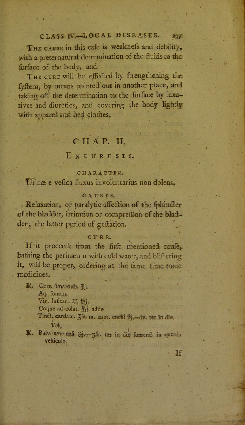 The cause in this cafe is weaknefs and debility, \vith a preternatural deterniinatioii of the fluids to the^ furface of the body, and 1'he cure will' be effected by ftrengthcning the fyftem, by means pointed'out in another place, and taking ofi^ the determination to. the furface by laxa- tives and diuretics, and covering the body Hghtly with apparel and bed clothes, ' ' ' C H A P. n. Eneuresis,, • ' 1 ’ ’ ' , ,C H AR ACTER4 ' tJrinsE e vefica fluxus involuntarius non dolens,’ CAUSES. ' , Relaxation, or paralytic afie<fl:ion of the fphinfler of the bladder, irritation or comprefSon of the blad- der; the latter period of geftkion. . . / t V ’ CURE- If it proceeds from the firfl: mentioned caufe, bathing the pcrinasum with cold,water, and bliftering jt, will be proper,, ordering at the fame time tonic medicines. , ^ ' . ; ,, l?t. Cort fimaroub. Jj. A(j. fontan. ' “ Vin. lufitan. aa fcj, ■ Coque ad colat. ftj. adde , Tinft. cardan), ^fs. m. capt. coclil iv. ter in die. Vel, 8^. Pidv.'uv® urli 3/5. ter in die fuaend. In quovas vchiculo. ' ■ ,