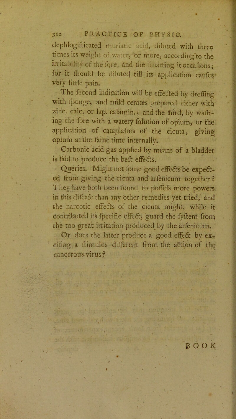 ' 312 PRACTICE OF PHYSIC. dephlogifticated muriatic acid, diluted with three times its weight of water, or rhore, according'to the irritability of the Tgre, ancj the fmarting itocca^ons; for it ftiould be dilutee! till its application caufesy very little pain. The fecond indication will be effefled by dreffihs' with fpunge, and mild cerates prepared either with zinc. calc, or lap. calamin.; and the third, by wa/h- ing the fore with a watery folution of opium, or the application of cataplafms of the cicuta, giving opiurin at the fame time internally. Carbonic acii gas applied by means of a bladder is faid to produce the bell effeils. Queries. Might not fonie good efFe61:s be expect- ed from giving the cicuta and arfenicum together ? They have both been founds to poffefs more powers in this difeafe than any 'other remedies yet tried,’ and the narcotic effedts of the cicuta might, while it contributed its fpecific effedt, guard the fyftem from the too great irritation produced by the arfenicum. Or docs the latter produce a good effedt by ex- citing a ftimulus different from the a'dtion of the cancerous virus f I - Book 1