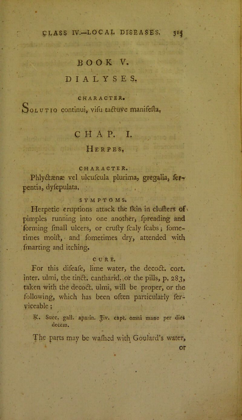 B O O K V. \ DIALYSES, CHARACTER. ' SoLUTio contlnui, vifu taf^uve manifefta, CHAP. I, , < * - . . Herpes, CHARACTER. Phlydlsense vel ulcufcula plurima, gregalia, pentia, dyfepulata. ; , , ^ ‘symptoms. Herpetic eruptions attack the fldn in clullers of' pimples running into one another, fpreading and 'forming fmall ulcers, or crufly fcaly fcabs'j fome- , times molft, • and fometimes dry, attended with (fmarting and itching. CURE. s For this difeafe, lime water, the decoft. cort. inter, ulmi, the tin6l. cantharid.(Or the pills, p, 283, taken with the decoft. ulmi, will be proper, or the following, which has been often particularly fer- yiceable; ^ / Succ. gall, aparin. ^iv. capt. omhi mane per dies decem. The parts may be wafhed with Goulard’s water. or