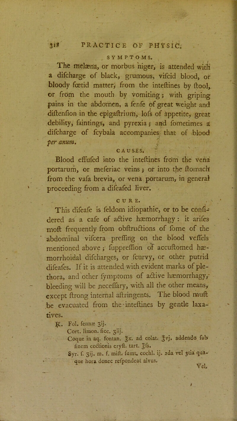 31? PRACTICE OF PHYSIC: , S Y M P T O M S. , The melasna, or morbus higer, is attended with a difcharge of black, grumous, vifcid blood, of bloody fcetid matter; from the inteftines by ftool, or from the mouth by vomiting; with griping pains in the abdomen, a fenfe of great weight and diftenfion in the epigaftrium, lofs of appetite, great debility, faintings, and pyrexia y and fometimes a difcharge of fcybala accompanies- that of .blood per amm. \ - • , CAUS-ES. f . > Blood effufed into the inteftines from the vena portarum, or meferiac veins y or into the ftomacht from the vafa brevia, or vena portarum, in general proceeding from a difeafed liver. - CURE. This difeafe is feldom idiopathic, or to be conft-' dered as a cafe of aftive hsemorrhagy : it arifes moft frequently from obftruftions of fome of the ■ abdominal vifcera prefling on the blood veflfels mentioned above j' fupprelTion of accuftomed hae^ morrhoidal difcharges, or fcurvy, or other putrid difeales. If it is attended with evident marks of ple- thora, and other fymptoms of adtive hsemorrhagy/ bleeding will be jieceflTary, with all the other means, except ftrong internal aftringents. The blood rauft be evacuated from the-inteftines by gentle laxa- tives. ' ' gi. Fol. fenns 3ij- . ' •- ■ ' Cort. limon. ficc. 3'iij. Coque in aq. fontan. |x. ad colat. 3vj. addendo fub finem codUonis cryft. tart. ffs. Syr. {■ 5ij. m. f. mill:, fuml. cochl. ij. ada vel 3tia qua- que hora donee refpondeat alvus. Vel,