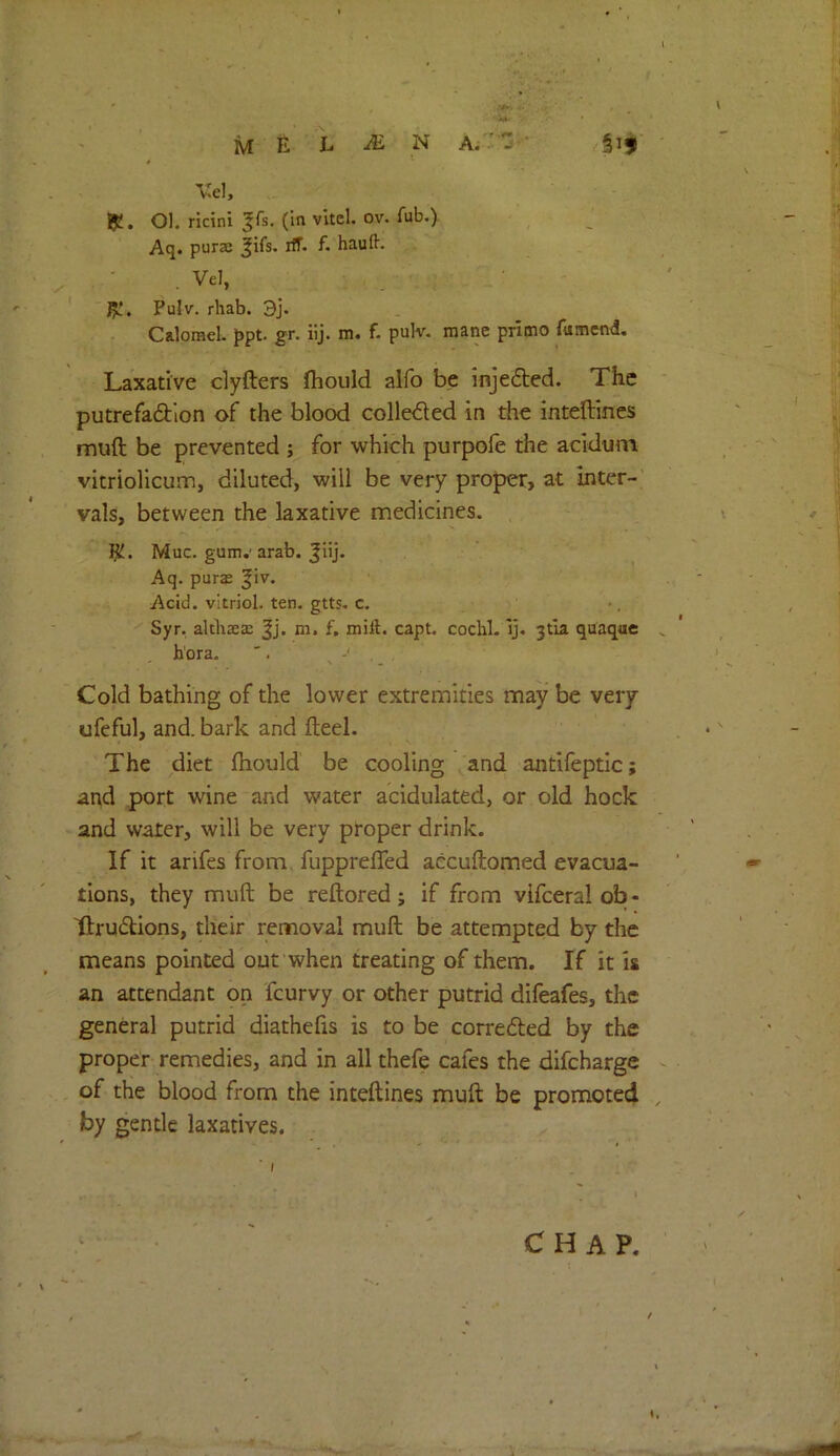 Vel, Iji, Ol. ricini ^fs, (in vltcl. ov. fub.). Aq. purac jifs. iff. f. haufl. . Vel, J5L'. Pulv. rliab. 3j. Calomel. Jipt. gr. iij. m. f. pulv. mane primo fumcnd. Laxative dyfters fhould alfo be injefbed. The putrefadion of the blood colleded in the intellincs muft be prevented ; for which purpofe the acidum vitriolicum, diluted, will be very proper, at inter- vals, between the laxative medicines. IjU. Muc. gum.' arab. Jiij. Aq. puras ^iv. Acid, vitriol, ten. gtts. c. Syr. althaeas ^j. E mill. capt. cochl. Ij. 3tla quaque bora. '. - Cold bathing of the lower extremities may be very ufeful, and. bark and fteel. The diet fhould be cooling and antlfeptic; and port wine and water acidulated, or old hock and water, will be very proper drink. If it arifes from, fuppreffed accuftomed evacua- tions, they muft be reftored; if from vlfceral ob- ttrudions, their rennoval muft be attempted by the means pointed out when treating of them. If it is an attendant on feurvy or other putrid difeafes, the general putrid diathefis is to be correfted by the proper remedies, and in all thefe cafes the difeharge of the blood from the inteftines muft be promoted by gentle laxatives.
