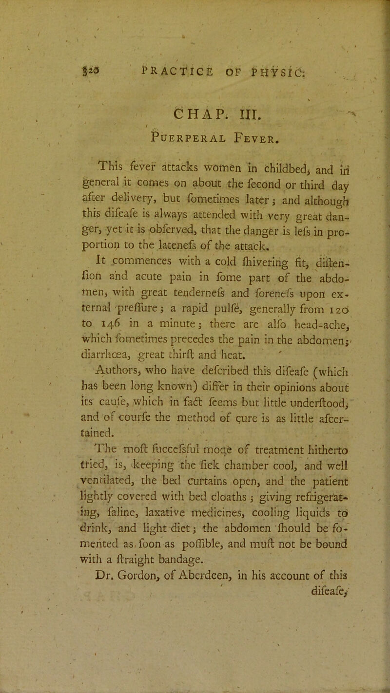 I ' PRACTICE OF PHYSIC: CHAPi III. f I Puerperal Fever. This fever attacks women in childbed^ and iii general it comes on about the fecond or third day- after delivery, but fometimes later j and although this difeafe is always attended with very great dan- ger, yet it is obferved, that the danger is lefs in pro- portiop to the latenefs of the attack. It commences with a cold ftiiverlng fit, diilen- lion and acute pain in fome part of the abdo- men, with great tendernefs and forenefs upon ex- ternal 'prelTure; a rapid pulfe, generally from 120 to 146 in a minute; there are alfo head-ache, which fometimes precedes the pain in the abdomen;* diarrhoea, great thirfi: and heat. Authors, who have defcribed this difeafe (which has been long known) differ in their opinions about its' caufe,,which in fad feems but little underftood; and of courfe the method of cure is as little afcer- tained. ‘ • The mofl fliccefsful moae of treatrrient hitherto ttied, is, ^keeping the fick chamber cool, and well Ventilated, the bed curtains open, and the patient lightly covered with bed cloaths; giving refriger^t- -ing, faline, laxative medicines, cooling liquids to drink, and light diet; the abdomen fhould be fo- mented as.foon as poflible, and mull not be bound with a ftraight bandage. Dr. Gordon, of Aberdeen, in his account of this , ' difeafey ■. I. , . , ■ ■