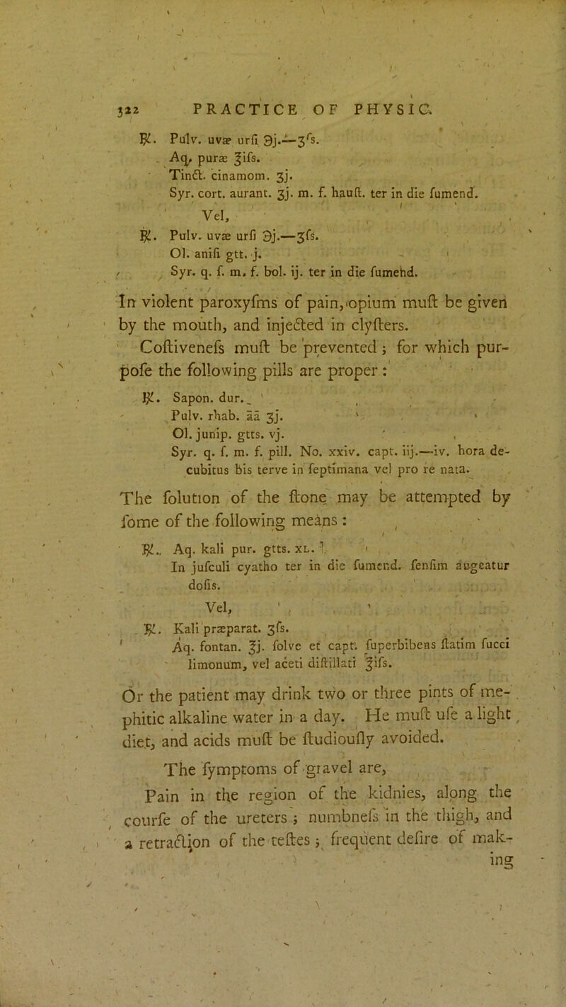 \ 322 PRACTICE OF PHYSIC. ' ^ \ Jjl.. Pulv. uvap urfi 3j.—3's. A<^ purse |ifs. > , Tindl. cinamom. 3j’. Syr. cort. aurant. 3j. m. f. hauft. ter in die fumend. Vel, JjL. Pulv. uvse urfi 3j.—3fs. > 01. anifi gtt. j. ' ' ' / Syr. q. f. m. f. bol. ij. ter in die fumehd. In violent paroxyfms of pain,-opium muft be given by the mouth, and injefted in clyfters. ' Coftivenefs muft be prevented j for which pur- pofe the following pills are proper : J^. Sapon. dur., ' . _ Pulv. rhab. aa 3J. ' . 01. juriip. gtts. vj. ' , Syr. q. 1. m. f. pill. No. xxiv. capt. iij.—iv. bora de- cubitus bis terve in feptimana vel pro re nata. The folution of the ftone may be attempted by Ibme of the following means: ^ • RJ., Aq. kali pur. gtts. xl. 1 1 , In jufculi cyatho ter in die fumend. fenfim augeatur dolis. Vel, ■, ' •, :r,:v . Rl. Kali'praeparat. 3fs. ' Aq. fontan. |j. folve ef capt'. fuperbibens ftatim fucci limonum, vel aceti diftillati |ifs. Or the patient may drink two or three pints of me- . phitic alkaline water in a day. ^ He muft ufe a light, diet, and acids muft be ftudioufly avoided. The fymptoms of gravel are, r Pain in the region of the .^kidnies, along the courfe of the ureters j numbnefs m the thigh, and ' a retradion of the teftes frequent defire of mak- ing