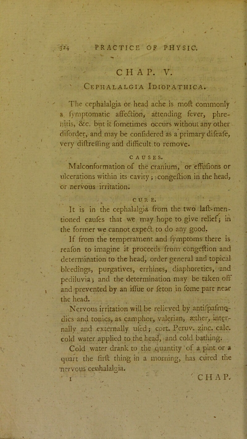 ' ^ C H A P. V. « ’ * * ' Cephalalgia Idiopathica. The cephalalgia or head ache is moft commonly a. fymptomatic afFedtion^ attending fever, phre- nitis, &c, but it fometimes occurs vvithoiiL any other diforder, and may be confidered as a primary difeafe, very diftrefiing and difficult to remove. CAUSES. Malconformation of the cranium, or'effufions or ulcerations within its cavity; icongeftion in the head, or nervous irritation. \ . . CURE. ‘ . » , « ■ It is in the cephalalgia from the two lafl-men- tioned caufes that we may hope to give relief] in the former we cannot expeft to do any good, If from the temperalTient and fymptoms there is reafon to imagine it proceeds from congeftion and determination to the head, order general and topical bleedings, purgatives, errhines, diaphoretics, 'and pediluvia j and the determination may be taken offi and prevented by an iflue or feton in fome part near the head. - . . V . • 2 Nervous irritation will be relieved by antifpafmq- dics and tonics, as camphor, valerian, sether, inter- nally and externally ufed ] cort. Peruv. zinc. calc, cold water applied to the head, and cold bathing. Cold water drank to the quantity'of a pint or a quart the firft thing in a morning, has cured the 'nervous eeuhalalgia. • I ' ' ' Q H A P.